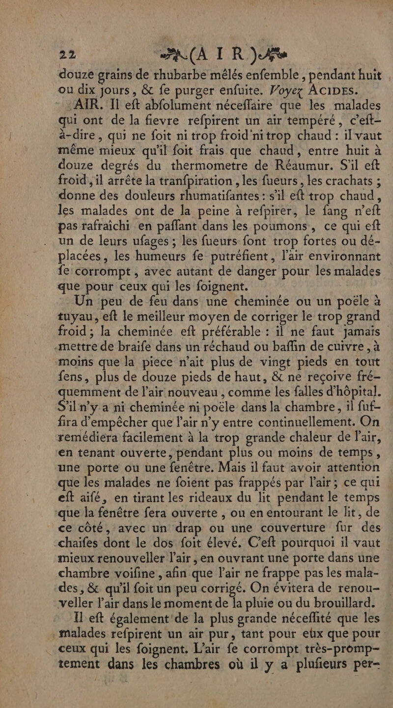 douze grains de rhubarbe mêlés enfemble , pendant huit ou dix Jours, &amp; fe purger enfuite. Voyez ACIDESs. AIR. Il eft abfolument néceflaire que les malades qui ont de la fievre refpirent un air tempéré, c’eft- à-dire, qui ne foit ni trop froid'nitrop chaud : il vaut même mieux qu'il foit frais que chaud, entre huit à douze degrés du thermometre de Réaumur. S'il eft froid , il arrête la tranfpiration , les fueurs, les crachats ; donne des douleurs rhumatifantes : s'il eft trop chaud, les malades ont de la peine à refpirer, le fang n’eft pas rafraichi en paflant dans les poumons, ce qui eft un de leurs ufages ; les fueurs font trop fortes ou dé- placées, les humeurs fe putréfient, l’air environnant fe: corrompt , avec autant de danger pour les malades que pour ceux qui les foignent. : Un peu de feu dans une cheminée ou un poële à tuyau, eft le meilleur moyen de corriger le trop grand froid ; la cheminée eft préférable : il ne faut jamais «mettre de braife dans un réchaud ou baffin de cuivre ,à moins que la piece n'ait plus de vingt pieds en tout fens, plus de douze pieds de haut, &amp; ne reçoive fré- quemment de l’air nouveau , comme les falles d'hôpital. S'iln’y a ni cheminée ni poële dans la chambre, il fuf- fira d'empêcher que l'air n’y entre continuellement. On remédiera facilement à la trop grande chaleur de l'air, en tenant ouverte, pendant plus ou moins de temps, une porte ou une fenêtre. Mais il faut avoir attention que les malades ne foient pas frappés par l'air; ce qui eft aifé, en tirant les rideaux du lit pendant le temps que la fenêtre fera ouverte , ou en entourant le lit, de ce côté, avec un drap ou une couverture fur des chaifes dont le dos foit élevé. C’eft pourquoi il vaut mieux renouveller l'air , en ouvrant une porte dans une chambre voifine , afin que l'air ne frappe pas les mala- des, &amp; qu’il foit un peu corrigé. On évitera de renou- veller l'air dans le moment de la pluie ou du brouillard. Il eft également de la plus grande néceflité que les malades refpirent un air pur, tant pour elx que pour ceux qui les foignent. L’air fe corrompt très-promp- tement dans les chambres où il y a plufñeurs per-