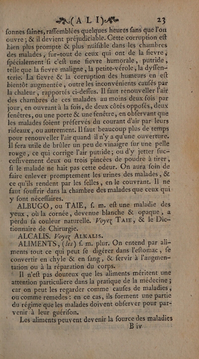 : fonnes faïnes, raffemblées quelques heures fans que l'on ouvre : &amp; il devient préjudiciable. Cette corruption eft bien plus prompte &amp; plus nuifible dans les chambres des malades ; fur-tout de ceux qui ont de la fievre, fpécialément fi c’eft une fievre humorale, putride, telle que la fevre maligne , la petite-vérole; la dyffen- terierrla fevre &amp; la corruption des humeurs en eft bientôt augmentée , outre les inconvénients caufés par la chaleur, rapportés ci-deffus. Il faut renouveller l'air des chambres de ces malades au moins deux fôïs par jour, en ouvrant à la fois, de deux côtés oppofés, deux fenêtres, ou une porte &amp; une fenêtre, en obfervant que les malades foient préfervés du courant d'air par leurs rideaux, ou autrement. Il faut beaucoup plus de temps pour renouveler l'air quand iln’y a qu'une ouverture. Îl fera utile de brûler un peu de:vinaigre fur une pelle RAR ce qui corrige l'air putride; ou d'y jetter fuc- ceflivement deux ou trois pincées de poudre à tirer, fi le malade ne hait pas cette odeur. On aura foin de faire enlever promptement les urines des malades , &amp;e ce qu'ils rendent par les felles, en le couvrant. Il ne faut fouffrir dans la chambre des malades que ceux qui y font néceffaires. ALBUGO , ou TAIE, f. m. eft une maladie des yeux, où la cornée, devenue blanche &amp; opaque, a pérdu fa couleur naturelle. Voyez TAIE, &amp; le Dic- tionnaire de Chirurgie. ALCALIS. Voyez ALKALIS. ALIMENTS, (/es) f. m. plur. On entend par ali ments tout ce qui peut fe digérer dans l'eflomac, fe convertir en chyle &amp; en fang, &amp; fervir à l'augmen- tation ou à la réparation du corps. * Il n’eft pas douteux que les aliments méritent une attention particuliere dans la pratique de la médecine ; car on peut les regarder comme caufes de maladies , ou comirne rémédes: en ce cas, ils forment une partie du régime que les malades doivent obferver pour par- venir à leur guérifon. De Les aliments peuvent devenir la fource des maladies Biv