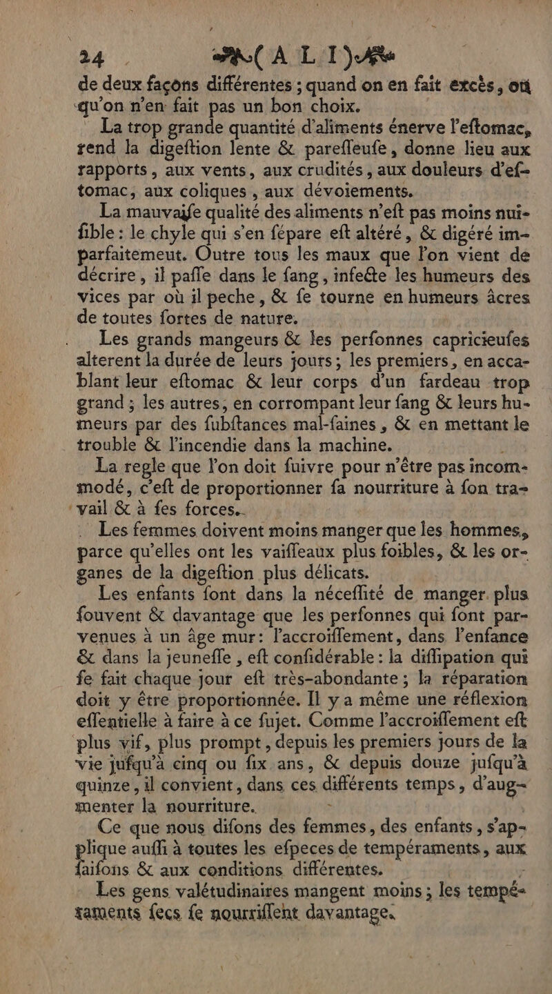 de deux façons différentes ; quand on en fait excès, où ‘qu'on n’en fait pas un bon choix. La trop grande quantité d'aliments énerve l’eftomac, rend la digeftion lente &amp; parefleufe, donne lieu aux rapports, aux vents, aux crudités, aux douleurs d’ef- tomac, aux coliques , aux dévoiements. La mauvayfe qualité des aliments n’eft pas moins nui- fible : le chyle qui s'en fépare eft altéré, &amp; digéré im- parfaitemeut. Outre tous les maux que lon vient de décrire, il pale dans le fang , infeéte les humeurs des vices par où il peche, &amp; fe tourne en humeurs âcres de toutes fortes de nature. Les grands mangeurs &amp; les perfonnes capricieufes alterent la durée de leurs jours; les premiers, en acca- blant leur eftomac &amp; leur corps d’un fardeau trop grand ; les autres, en corrompant leur fang &amp; leurs hu- meurs par des fubftances mal-faines , &amp; en mettant le trouble &amp; l'incendie dans la machine. Ë La regle que lon doit fuivre pour n’être pas incom- modé, c’eft de proportionner fa nourriture à fon tra ‘vail &amp; à fes forces. Les femmes doivent moins manger que les hommes, parce qu'elles ont les vaifleaux plus foibles, &amp; les or- ganes de la digeftion plus délicats. Les enfants font dans la néceflité de manger plus fouvent &amp; davantage que les perfonnes qui font par- venues à un âge mur: l’accroïflement, dans l'enfance &amp; dans la jeunefle , eft confidérable : la diffipation qui fe fait chaque jour eft très-abondante ; la réparation doit y être proportionnée. Il y a même une réflexion eflentielle à faire à ce fujet. Comme l’accroiflement eft plus vif, plus prompt, depuis les premiers jours de la vie jufqu’à cinq ou fix ans, &amp; depuis douze jufqu'à quinze , il convient, dans ces différents temps, d'aug- menter la nourriture. x F Ce que nous difons des femmes, des enfants, s'ap- lique aufli à toutes les efpeces de tempéraments, aux Eitons &amp; aux conditions différentes. … 7 Les gens valétudinaires mangent moins ; les tempé- taments fecs fe nourriflent davantage.