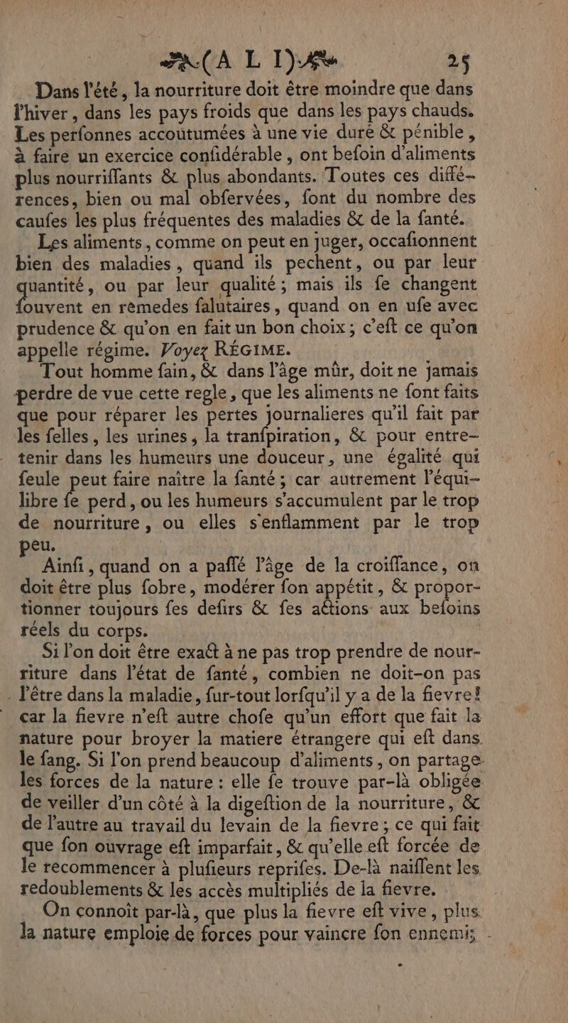 Dans l'été, la nourriture doit être moindre que dans l'hiver , dans les pays froids que dans les pays chauds, Les perfonnes accoutumées à une vie duré &amp; pénible, à faire un exercice confidérable , ont befoin d'aliments plus nourriffants &amp; plus abondants. Toutes ces diffé rences, bien ou mal obfervées, font du nombre des caufes les plus fréquentes des maladies &amp; de la fanté. Les aliments, comme on peut en juger, occafionnent bien des maladies, quand ils pechent, ou par leur uantité, ou par leur qualité; mais ils fe changent FLE en rèmedes falutaires, quand on en ufe avec prudence &amp; qu’on en fait un bon choix; c’eft ce qu'on appelle régime. Voyez RÉGIME. Tout homme fain, &amp; dans l’âge mùr, doit ne jamais perdre de vue cette regle, que les aliments ne font faits que pour réparer les pertes journalieres qu'il fait par les felles , les urines, la tranfpiration, &amp; pour entre- tenir dans les humeurs une douceur, une égalité qui feule peut faire naître la fanté ; car autrement l’équi- libre à perd, ou les humeurs s'accumulent par le trop de nourriture, ou elles s'enflamment par le trop peu. Ainf , quand on a pañlé l’âge de la croïffance, on doit être plus fobre, modérer fon appétit, &amp; propor- tionner toujours fes defirs &amp; fes actions aux befoins réels du corps. Si l’on doit être exaét à ne pas trop prendre de nour- riture dans l’état de fanté, combien ne doit-on pas - l'être dans la maladie, fur-tout lorfqu'il y a de la fievre! _ car la fievre n’eft autre chofe qu’un effort que fait la nature pour broyer la matiere étrangere qui eft dans. le fang. Si l'on prend beaucoup d'aliments, on partage les forces de la nature : elle fe trouve par-là obligée de veiller d’un côté à la digeftion de la nourriture, &amp; de l'autre au travail du levain de la fievre; ce qui fait que fon ouvrage eft imparfait, &amp; qu’elle eft forcée de le recommencer à plufieurs reprifes. De-là naïflent les redoublements &amp; les accès multipliés de la fievre. n çonnoît par-là, que plus la fievre eft vive, plus la nature emploie de forces pour vaincre fon ennemi; C2