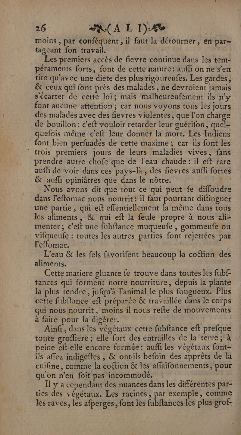 moins, par conféquent , il faut la détourner, en par= tageant fon travail, Les premiers accès de fievre continue dans les tem- péraments forts, font de cette nature: auf on ne s’en tire qu'avec une diete des plus rigoureufes. Les gardes, &amp; ceux qui font près des malades, ne devroient jamais s'écarter de cette loi; mais malheureufement ils n’y font aucune attention; car nous voyons tous les jours des malades avec des fievres violentes, que l’on charge de bouillon: c’eft vouloir retarder leur guérifon, quel- quefois même c’eft leur donner la mort. Les Indiens font bien perfuadés de cette maxime; car ils font les trois premiers jours de leurs maladies vives, fans prendre autre chofe que de l'eau chaude: il eft rare aufli de voir dans ces pays-là, des fievres auf fortes &amp;t aufli opiniâtres que dans le nôtre. . Nous avons dit que tout ce qui peut fe diffoudre dans Peflomac nous nourrit: il faut pourtant diftinguer une partie, qui eft eflentiellement la même dans tous les aliments, &amp; qui eft la feule propre à nous ali- menter; c’eft une fubftance muqueufe , gommeufe ou vifqueufe : toutes les autres parties font rejettées par leflomac. do L'eau &amp; les fels favorifent beaucoup la coftion des aliments. Cette matiere gluante fe trouve dans toutes les fubf- tances qui forment notre nourriture, depuis la plante la plus tendre, jufqu’à l'animal le plus fougueux. Plus cette fubitance eft préparée &amp; travaillée dans le corps qui nous nourrit, moins 1] nous refte de mouvements à faire pour la digérer. Ainfi, dans les végétaux cette fubftance eft prefque toute grofhere ; elle fort des entrailles de la terre; à peine eft-elle encore formée: aufli les végétaux font- ils aflez indigeftes , &amp; ont:ls befoin des apprêts de la cuifine, comme la coûtion &amp; les affaifonnements, pour qu'on n’en foit pas incommodé. | Il y a cependant des nuances dans les différentes par- ties des végétaux. Les racines, par exemple, comme les raves, les afperges, font Les fubftances les plus grof-