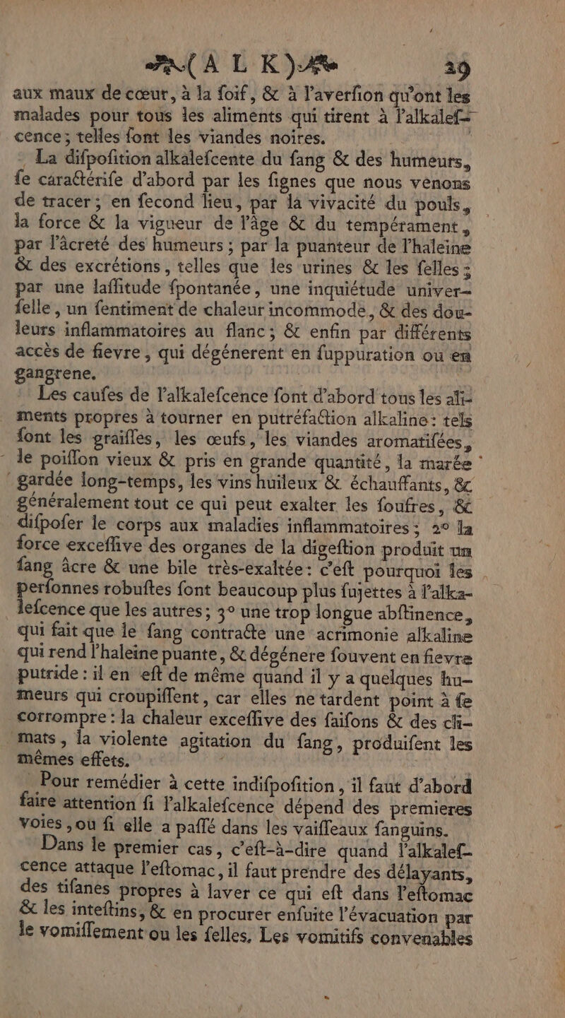 7 À L K})Æe 19 aux maux de cœur, à la foif, &amp; à l’averfon qu'ont les malades pour tous les aliments qui tirent à lalkalef+ cence; telles font les viandes noires. . La difpofition alkalefcente du fang &amp; des humeurs, fe caraéténife d’abord par les fignes que nous venons de tracer; en fecond lieu, par la vivacité du pouls, la force &amp; la vigueur de l'âge &amp; du tempérament, par lâcreté des humeurs ; par la puanteur de l'haleine &amp;t des excrétions, telles que les urines &amp; les felles : par une laflitude fpontanée, une inquiétude univer= felle , un fentiment de chaleur incommode, &amp; des dou- leurs inflammatoires au flanc; &amp; enfin par différents accès de fievre , qui dégénerent en fuppuration ou en gangrene, | :: Les caufes de l’alkalefcence font d’abord tons les aïi- ments propres à tourner en putréfaGtion alkaline: tels font les praifles, les œufs, les viandes aromatilées, - le poiflon vieux &amp; pris en grande quantité, la marée ‘ gardée long-temps, les vins huileux &amp; échauffants, 8 généralement tout ce qui peut exalter les foufres, &amp;e difpofer le corps aux maladies inflammatoires: 2° Ja force exceffive des organes de la digeftion produit tm fang âcre &amp; une bile très-exaltée: c’eft pourquoi Îes ocre robuftes font beaucoup plus fujettes À l’alka- lefcence que les autres; 3° une trop longue abffinence, qui fait que le fang contrafte une acrimonie alkaline qui rend l’haleine puante, &amp; dégénere fouvent en fievre putride : il en eft de même quand il y a quelques hu- meurs qui croupiflent, car elles ne tardent point à fe Corrompre : la chaleur exceffive des faifons &amp; des chi mats, la violente agitation du fang, produifent les mêmes effets. : A Pour remédier à cette indifpofition , il faut d’abord faire attention fi lalkalefcence dépend des premieres Voies ,où fi elle a paf dans les vaifleaux fanguins. ans le premier cas, c’eft-à-dire quand l'alkalef- cence attaque l'eflomac, il faut prendre des délayants, des tifanes propres à laver ce qui eft dans l’eftomac &amp; les inteftins, &amp; en procurer enfuite l'évacuation par le vomiflement ou les felles, Les vomitifs convenables