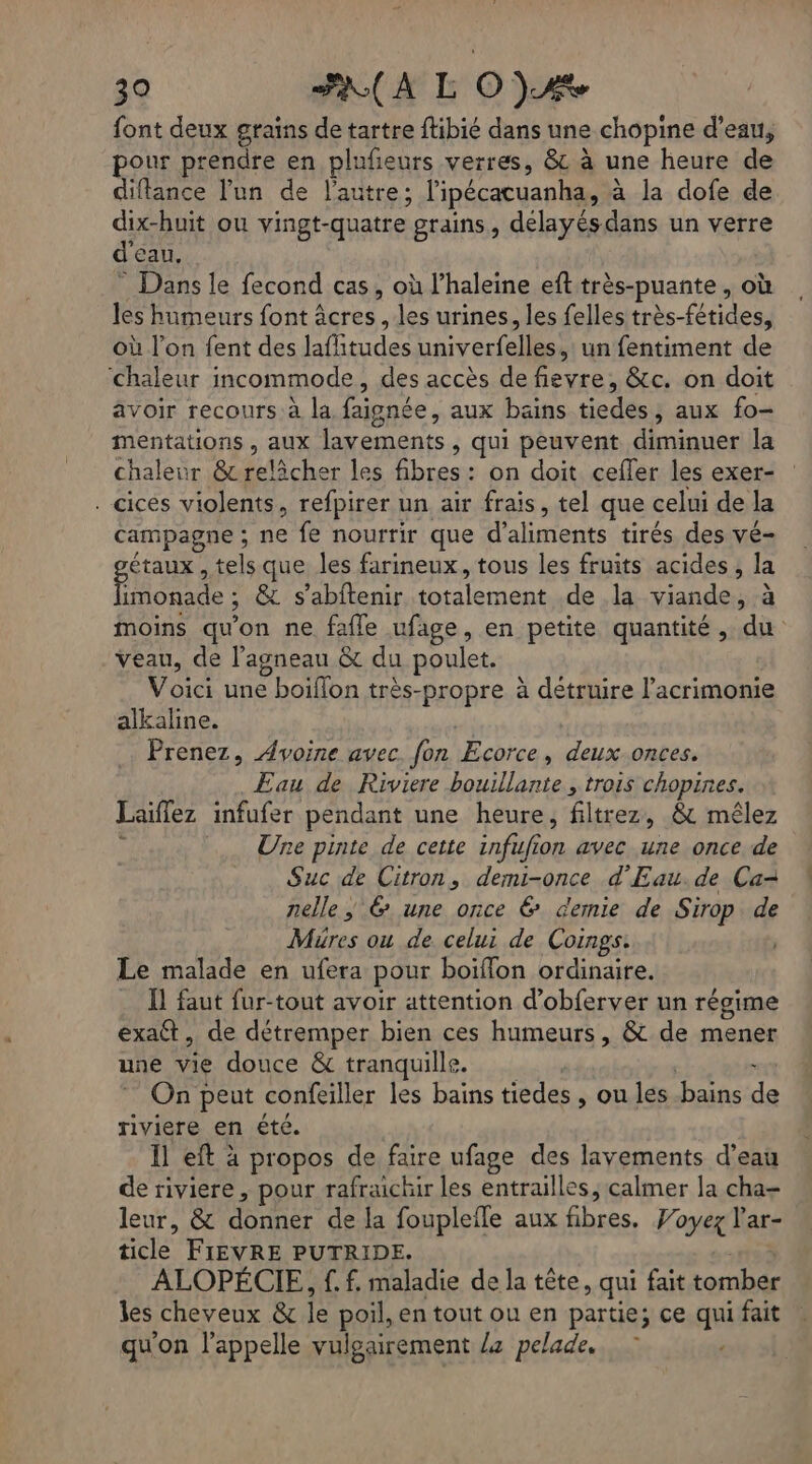 font deux grains de tartre flibié dans une chopine d’eau, pour prendre en plufeurs verres, &amp; à une heure de diflance l’un de l’autre; lipécacuanha, à la dofe de dix-huit où vingt-quatre grains, délayésdans un verre d'eau. ” Dans le fecond cas, où l’haleine eft très-puante , où les humeurs font âcres , les urines, les felles très-fétides, où l’on fent des lafitudes univerfelles,: un fentiment de ‘chaleur incommode, des accès de fievre, &amp;c. on doit avoir recours à la faignée, aux bains tiedes, aux fo- mentations , aux lavements, qui peuvent diminuer la chaleur &amp; relâcher les fibres: on doit cefler les exer- . cices violents, refpirer un air frais, tel que celui de la campagne ; ne fe nourrir que d'aliments tirés des vé- gétaux , tels que les farineux, tous les fruits acides, la limonade ; &amp; s’abftenir totalement de la viande, à moins qu'on ne fafle ufage, en petite quantité, du veau, de l'agneau &amp; du poulet. Voici une boiflon très-propre à détruire l’acrimonie alkaline. | Prenez, Avoine avec. fon Ecorce, deux onces. Eau de Riviere bouillante , trois chopines. Laiflez infufer pendant une heure, filtrez, &amp; mêlez # Une pinte de cette infufion avec une once de Suc de Citron, demi-once d'Eau. de Ca- nelle; 6 une once &amp; demie de Sirop de Müres ou de celui de Coings. Le malade en ufera pour boiflon ordinaire. Il faut fur-tout avoir attention d’obferver un régime exatt, de détremper bien ces humeurs, &amp; de mener une vie douce &amp; tranquille. | | x On peut confeiller les bains tiedes , ou les bains de riviere en été. Il eft à propos de faire ufage des layements d’eau de riviere, pour rafraichir les entrailles, calmer la cha= leur, &amp; donner de la fouplefle aux fibres. Woyez l'ar- ticle FIEVRE PUTRIDE. 133 ALOPÉCIE, f. f. maladie de la tête, qui fait tomber les cheveux &amp; le poil, en tout ou en partie; ce qui fait qu'on l'appelle vulgairement /+ pelade.. |