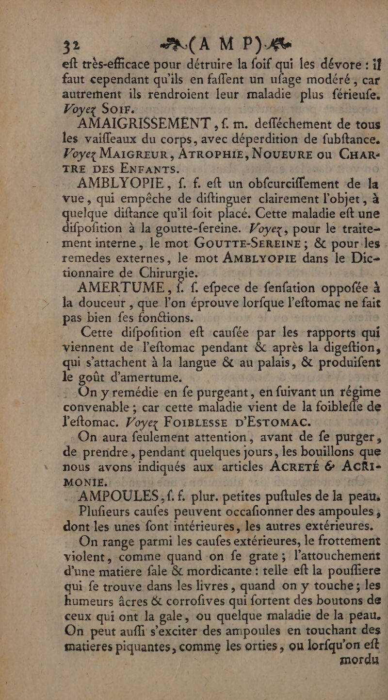 eft très-efficace pour détruire la foif qui les dévore : if faut cependant qu’ils en faffent un ufage modéré, car autrement ils rendroient leur maladie plus fétieufe. Voyez Soir. AMAIGRISSEMENT , f. m. defféchement de tous les vaifleaux du corps, avec déperdition de fubftance. Voyez; MAIGREUR, ATROPHIE, NOUEURE ou CHAR: TRE DES ENFANTS. AMBLYOPIE, £. f. eft un obfcurciflement de la vue, qui empêche de diftinguer clairement l’objet , à quelque diftance qu’il foit placé. Cette maladie eft une difpofition à la goutte-fereine. Voyez, pour le traite- ment interne, le mot GOUTTE-SEREINE ; & pour:les remedes externes, le mot AMBLYOP1E dans le Dic- tionnaire de Chirurgie. AMERTUME,, f f. efpece de fenfation oppofée à la douceur , que l’on éprouve lorfque l’eftomac ne fait pas bien fes fonctions. Cette difpofition eft caufée par les rapports qui viennent de l’eftomac pendant & après la digeftion, qui s’attachent à la langue & au palais, & produifent le goût d’'amertume. On y remédie en fe purgeant, en fuivant un régime convenable ; car cette maladie vient de la foiblefle de l'eftomac. Voyez FoiBLesse D'EsToMac. On aura feulement attention, avant de fe purger, de preridre, pendant quelques jours, les bouillons que nous avons indiqués aux articles ACRETÉ & ACRiI- MONIE. AMPOULES, ff. plur. petites puftules de la peaus Plufñeurs caufes peuvent occafionner des ampoules ; dont les unes font intérieures, les autres extérieures. On range parmi les caufes extérieures, le frottement violent, comme quand on fe grate; l’attouchement d'une matiere fale & mordicante : telle eft la pouflere qui fe trouve dans les livres, quand on y touche; les humeurs âcres & corrofives qui fortent des boutons de ceux qui ont la gale, ou quelque maladie de la peau. On peut aufh s’exciter des ampoules en touchant des matieres piquantes, comme les orties, ou lorfqu’on eft | mordu