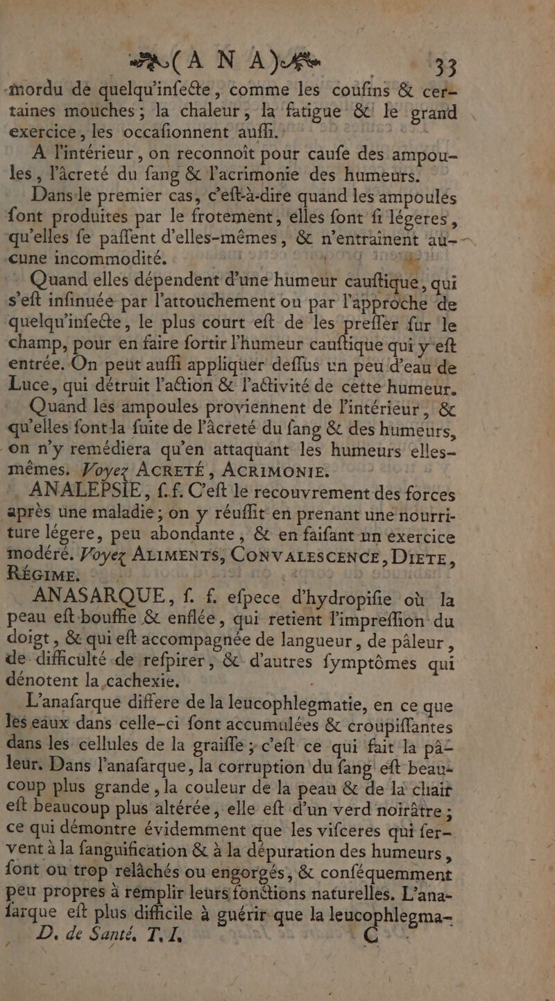 oo) GR M à mordu dé quelqu'infeéte , comme les coufins & cer- taines mouches ; la chaleur, la fatigue &' le grand exercice, les occafionnent auff. bites À l'intérieur , on reconnoît pour caufe des ampou- les, l'âcreté du fang & l’acrimonie des humeurs. Danse premier cas, c’efl-à-dire quand les ampoulés font produites par le frotement, elles font ft légeres, qu'elles fe paflent d’elles-mêmes, & n'entrainent au-- Cune incommodité. #8La PL USE :- Quand elles dépendent d'une humeur cauftique, qui s'eft infinuée par l’attouchement ou par l'approche de quelqu’infeéte, le plus court eft de les prefler für le champ, pour en faire fortir l'humeur canftique qui y-eft entrée. On peut auffi appliquer deflus un peu d’eau de Luce, qui détruit l’attion & l'adivité de cette humeur. Quand lés ampoules proviennent de l'intérieur; & qu'elles fontla fuite de lâcreté du fang & des humeurs, on n'y remédiera qu’en attaquant les humeurs elles mêmes. Voyez ÂCRETÉ , ACRIMONIE. . ANALEPSIE, £.f. C'eft le recouvrement des forces après une maladie; on y réuflit en prenant une nourri- ture légere, peu abondante, & en faifant nn exercice modéré. Voyez ALIMENTS, CONVALESCENCE, D'IETE, RÉGIME. By & | ANASARQUE, f. f. efpece d’hydropifie où la peau eft-boufñe & enflée, qui retient limpreflion du doiot , & qui eft accompagnée de langueur , de pâleur, de dificulté de refpirer ; & d'autres fymptômes qui dénotent la cachexie. L'anafarque differe de la leucophlegmatie, en ce que les eaux dans celle-ci font accumulées & croupiffantes dans les cellules de la graïfle ; c'eft ce qui fait la pa£ leur. Dans l’anafarque, la corruption du fang eft beau coup plus grande , la couleur de la peau & de là chair eft beaucoup plus altérée , elle eft d’un verd noirâtre ; ce qui démontre évidemment que les vifceres qui fer- vent à la fanguification & à la dépuration des humeurs, font ou trop relâchés ou engorgés, & conféquemment peu propres à rémplir leurs fonétions naturelles. L’ana- farque eft plus difficile à guérir que la leucophlegma- D, de Santé, T, I, te
