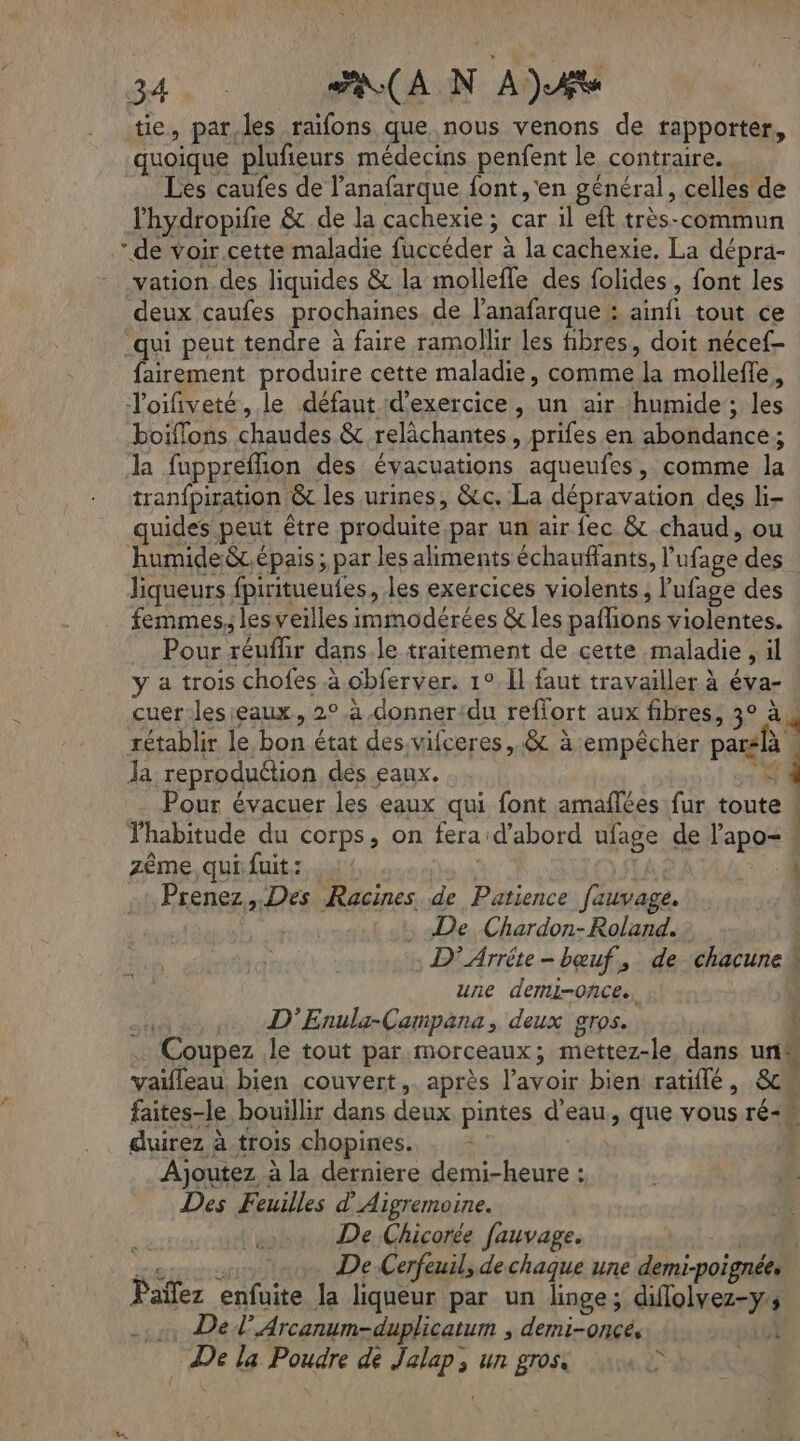 tie, par,les raïfons que nous venons de rapporter, quoique plufieurs médecins penfent le contraire. . Les caufes de lanafarque font, 'en général, celles de lhydropifie &amp; de la cachexie ; car il eft très-commun de voir.cette maladie fuccéder à la cachexie. La dépra- vation des liquides &amp; la mollefle des folides, font les deux caufes prochaines de l’anafarque : ainfi tout ce -qui peut tendre à faire ramollir les fibres, doit nécef- fairement produire cette maladie, comme la mollefle, Toifiveté, le défaut d'exercice, un air humide; les boiflons chaudes &amp; relâchantes, prifes en abondance; la fupprefion des évacuations aqueufes, comme la tranfpiration &amp; les urines, &amp;c. La dépravation des li- quides peut être produite par un air fec &amp; chaud, ou humide &amp;t.épais ; par les aliments échauffants, l'ufage des liqueurs fpiritueufes, les exercices violents; l’ufage des femmes, lesveilles immodérées &amp; les paflions violentes. Pour réuflir dans.le traitement de cette maladie, il y a trois chofes à obferver. 1° Il faut travailler à éva- cuer les eaux, 2° à .donner:du reffort aux fibres, 3° à 4 rétablir le bon état des vifceres,.&amp; à empêcher parslà , Ja reproduétion des eaux. A Pour évacuer les eaux qui font amañlées fur toute ! Fhabitude du corps, on fera d’abord ufage de l’apo= ! zème, qui fuit: | LA Ë 501 Prenez, Des Racines de Patience fauvage. : De Chardon-Roland. D’ Arrête - bœuf, de chacune une demi-once. | muse, D’Enula-Campana, deux gros. Coupez le tout par morceaux; mettez-le, dans un vaifleau, bien couvert, après l'avoir bien ratiflé , 8cw faites-le bouillir dans deux pintes d'eau, que vous ré duirez à trois chopines. … - Ajoutez à la derniere demi-heure : Des Feuilles d'Aigremoine. De Chicorée fauvage. à RER. De Cerfeuil, de chaque une demi-poignée, Païñlez enfuite la liqueur par un linge; diflolvez-y Del’ Arcanum-duplicatum , demi-onces À © De la Poudre dè Jalap, un gros, CR