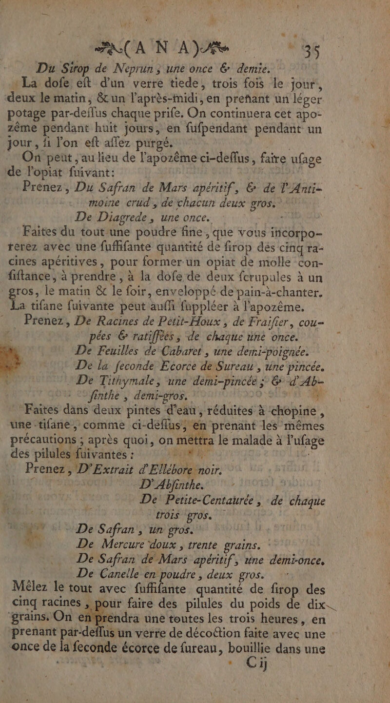 FAN CAUN ARS (56 Du Sirop de Neprun ; une once &amp; demie. : La dofe eft d’un verre tiede, trois fois le jour, deux le matin, &amp;un l’après-fnidi, en preñant un léger potage par-deflus chaque prife. On continuera cet apo- zème pendant huit jours, en fufpendant pendant un jour , fi l'on eft affez purgé. On peñt , au lieu de l’apozême ci-deflus, faire ufage de lopiat fuivant: | Has Prénez, Du Safran de Mars apéritif, &amp; de Ÿ'Anti- moine crud, de chacun deux gros. | De Diagrede, une once. au Faites du toutune poudre fine, que vous incorpo- rerez avec une fufhfante quantité de firop dés cinq ra- cines apéritives, pour former un opiat de molle con- fiftance, à prendre , à la dofe de deux fcrupules à un gros, le matin &amp; le foir, enveloppé de pain-à-chanter. La tifane fuivante peut auf fuppléer à l'apozême, Prenez, De Racines de Petit-Houx , de Fraifier, cou pées 6 ratiffèés ; de chaque une once. à . Hi De Feuilles de Cabaret, une derni-poignée. De la feconde Ecorce de Sureau , tine pincée. ï * De Tithymale, ‘une dèmi-pincée ; &amp; d'Ab- finthe , demi-gros. 0: Faites dans deux pintes d'eau, réduites à chopine, une -tifane,; comme ci-deflus, en prenant les mêmes précautions ; après quoi, on mettra le malade à l'ufage des pilules füivantes : BL Le Prenez , D’Extrait d'Ellébore noir. AVE D’Abjinthe. De Petite-Centaiurée , de chaque Tr [TOIS gros. | 4° + De Safran, un gros.” De Mercure ‘doux , trente grains. De Safran dé Mars apéritif, une demi-once, De Canelle en poudre, deux gros. M£lez le tout avec fufifante quantité de firop des cinq racines Pen faire des pilules du poids de dix. Y J ‘grains. On entpréndra une toutes les trois heures, en prenant par-deflus un verre de décoétion faite avec une once de la feconde écorce de fureau, bouillie dans une A À Le “€ i] |
