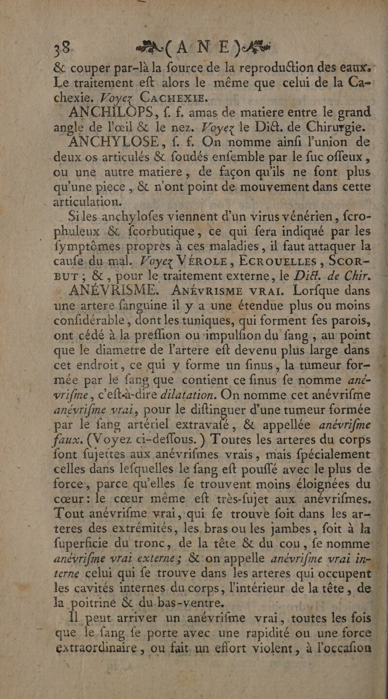 39 Ja( A N E Av &amp;c couper par-là la fource de la reprodu&amp;ion des eaux: Le traitement eft alors le même que celui de la Ca chexie, Voyez CACHEXIE. | ANCHILOPS, f. f. amas de matiere entre le grand angle de l'œil &amp; le nez. Voyez le Di&amp;. de Chirurgie. ANCHYLOSE, f. f. On nomme ainfñ l'union de deux os articulés &amp; foudés enfemble par le fuc offeux, ou une autre matiere, de façon qu'ils ne font plus qu'une piece , &amp; n'ont point de mouvement dans cette articulation. | Siles anchylofes viennent d’un virus vénérien, fcro- phuleux .&amp; fcorbutique, ce qui fera indiqué par les caufe.du mal. Voyez VÉROLE , ÉCROUELLES , SCOR- BUT ; &amp; , pour le traitement externe, le Di. de Chr. ANÉVRISME. ANÉVRISME vraï. Lorfque dans une artere fanguine il y a une étendue plus ou moins confidérable, dont les tuniques, qui forment fes parois, ont cédé à la preflion ou‘impulfion du fang , au point que le diametre de lartere eft devenu plus large dans mée par lé fang que contient ce finus fe nomme anc- yrifme, c'eftà-dire dilatation. On nomme cet anévrifme anévrifine vrai, pour le diftinguer d’une tumeur formée par le fang artériel extravaié, &amp; appellée anévrifme faux. (Voyez ci-deflous. ) Toutes les arteres du corps font fujettes aux anévrifmes vrais, mais fpécialement celles dans lefquelles le fang eft poufé avec le plus de force, parce qu’elles fe trouvent moins éloignées du cœur: le cœur même eft très-fujet aux anévrifmes. T'out anévrifme vrai, qui fe trouve foit dans les ar- teres des extrémités, les. bras ou les jambes, foit à la À la poitriné &amp; du-bas-ventre, se à ue le fang fe porte avec une rapidité ou une force extraordinaire, ou fait, un eflort violent, à l'occafon \ 4 2 % Z [4