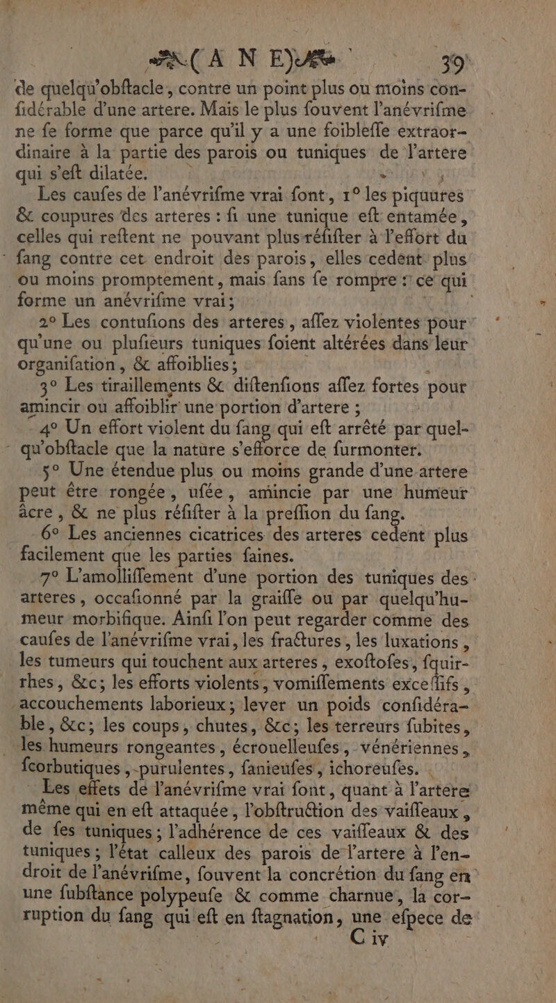 ps ER 2 de quelqu’obftacle, contre un point plus ou moins con- fidérable d’une artere. Mais le plus fouvent l’anévrifme ne fe forme que parce qu'il y a une foiblefle extraor- dinaire à la partie des parois ou tuniques de l’artere qui s'eft dilatée. SHIEN à Les caufes de l’anévrifme vrai font, 1° les piquures &amp; coupures des arteres : fi une tunique eft entamée, celles qui reftent ne pouvant plusréfifter à l'effort du * fang contre cet endroit des parois, elles cedent plus ou moins promptement, mais fans fe rompre : ce qui forme un anévrifme vrai; 2° Les contufons des arteres, affez violentes pour: qu'une ou plufeurs tuniques foient altérées dans leur organifation, &amp; affoiblies; ù 3° Les tiraillements &amp; diftenfions affez fortes pour amincir ou affoiblir une portion d’artere ; - 4° Un effort violent du fang qui eft arrêté par quel- - qu'obflacle que la nature s'efforce de furmonter: 5° Une étendue plus ou moins grande d’une artere peut être rongée, ufée, amincie par une humeur âcre , &amp; ne plus réfifter à la preflion du fang. 6° Les anciennes cicatrices des arteres cedent plus facilement que les parties faines. 7° L’amolliffement d’une portion des tuniques des: arteres, occafonné par la graifle ou par quelqu’hu- meur morbifique. Ainfi l'on peut regarder comme des caufes de l’anévrifme vrai, les fraétures, les luxations , les tumeurs qui touchent aux arteres , exoftofes, fquir- rhes, &amp;c; les efforts violents, vomiflements excefifs , -accouchements laborieux; lever un poids confidéra- ble, &amp;c; les coups, chutes, &amp;cc; les terreurs fubites, les humeurs rongeantes , écrouelleufes, vénériennes, fcorbutiques ,-purulentes, fanieufes , ichoreufes. . Les effets de l’anévrifme vrai font, quant à l’artere même qui en eft attaquée , l’obftruétion des vaifleaux , de fes tuniques ; l'adhérence de ces vaifleaux &amp; des tuniques ; l'état calleux des parois de l’artere à l’en- droit de l’anévrifme, fouvent la concrétion du fang en une fubftance polypeufe &amp; comme charnue, la cor- ruption du fang qui eft en ftagnation, pe efpece de