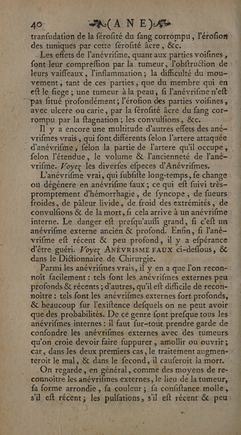 \ 40. AA NE)AÆ tranfudation de la férofté du fang corrompu, l’érofion des tuniques par cette férofité âcre, &amp;c. Les eflets de l’anévrifme, quant aux parties voifines , : font leur compreflion par la tumeur, l’obftruction de : leurs vaifleaux , l'inflammation; la difficulté du mou- vement, tant de ces parties, que du membre qui en eft le fiege ; une tumeur à la peau, fi l'anévrifme n’eft “pas fitué profondément; l’érofion des parties voifines, avec ulcere ou carie, par la férofité äâcre du fang cor- rompu par la ftagnation ; les convulfions, &amp;c. Il y a encore une multitude d’autres effets des ané- . vrifmes vrais, qui font différents felon l’artere attaquée . d'anévrifme, felon la partie de l'artere qu'il occupe, . felon l'étendue, le volume &amp; l'ancienneté de l’ané- vrifme. Woyez les diverfes efpeces d’Anévrifmes. L’anévrifme vrai, qui fubfite long-temps, fe change ou dégénere en anévrifme faux ; ce qui eft fuivi très- promptement d’hémorrhagie, de fyncope , de fueurs froides, de pâleur livide, de froid des extrémités, de convulfions &amp; de la mort, fi cela arrive à un anévrifme : interne. Le danger eft prefqu'aufli grand, fi c’eft un anévrifme externe ancien &amp; profond. Enfin, fi Pané- vrifme eft récent &amp; peu profond, il y a efpérance d’être guéri. Voyez ANÉVRISME FAUX ci-deflous, &amp; dans le Didionnaire, de Chirurgie. : Parmi les anévrifmes vrais, il y en a que l’on recon- noît facilement : tels font les anévrifmes externes peu profonds &amp; récents ; d’autres, qu'il eft difficile de recon- noître : tels font les anévrifmes externes fort profonds, &amp; beaucoup fur l’exiftence defquels on ne peut avoir que des probabilités. De ce genre font prefque tous les anévrifmes internes : 1l faut fur-tout prendre garde de confondre les anévrifmes externes avec des tumeurs qu'on croie devoir faire fuppurer , amollir ou ouvrir; car, dans les deux premiers cas, le traitement augmen- ” teroit le mal, &amp; dans le fecond, il cauferoit la mort. . On regarde, en général, comme des moyens de re- connoître les anévrifmes externes, le lieu de la tumeur, fa forme arrondie , fa couleur ; fa confiftance molle, s’il eft récent; les pulfations, s'il eft récent &amp; peu CR