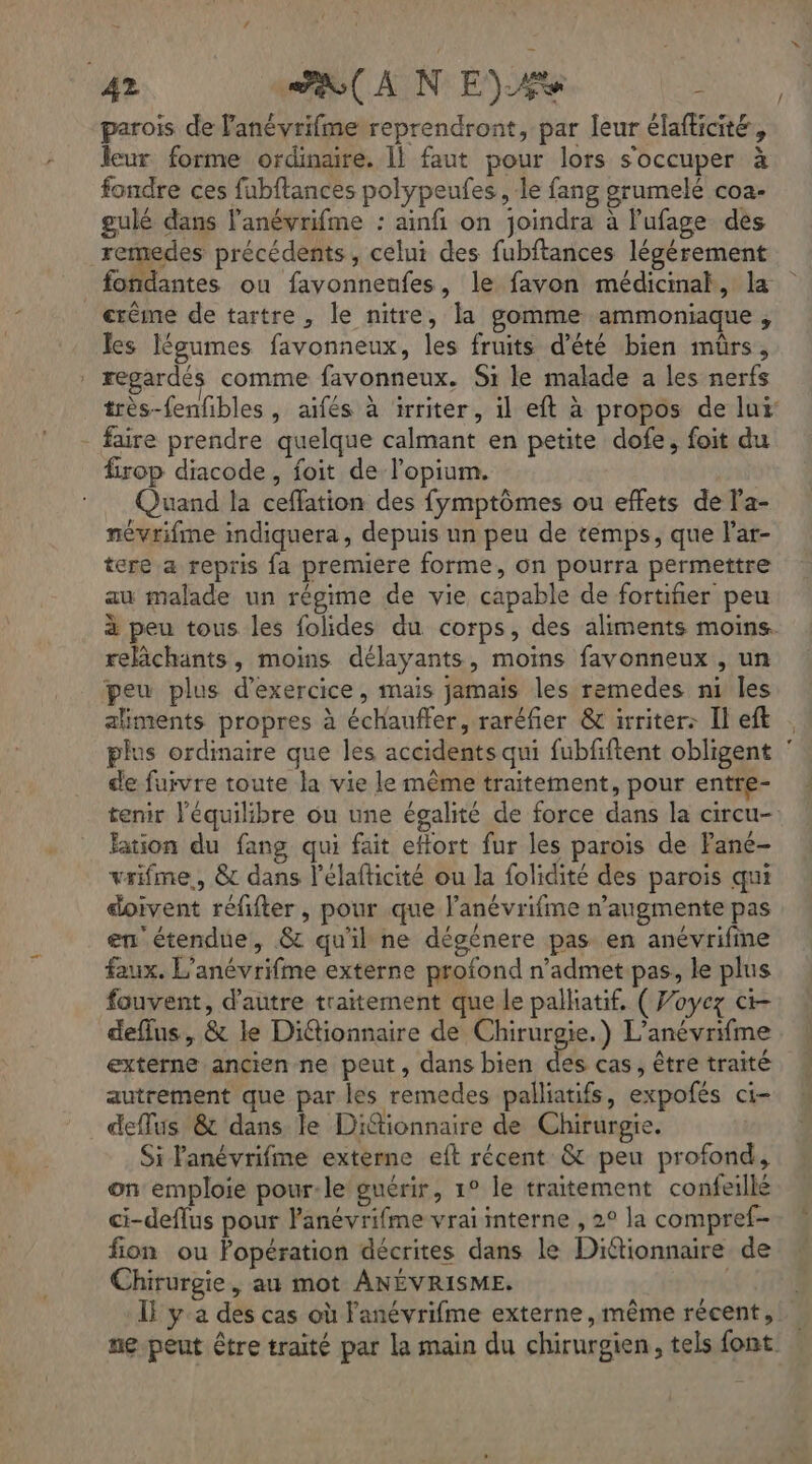 4» AN E) 2% parois de lanévrifme reprendront, par leur élafticité, leur forme ordinaire. 1! faut pour lors s'occuper à fondre ces fubftances polypeufes , le fang grumelé coa- gulé dans l’anévrifme : ainfi on joindra à l’ufage des remedes précédents, celui des fubftances légérement fondantes ou favonnenfes, le favon médicinak, la erême de tartre, le nitre, la gomme ammoniaque , Îes légumes favonneux, les fruits d'été bien mûrs, | regardés comme favonneux. Si le malade a les nerfs très-fenfbles , aifés à irriter, il eft à propos de lur - faire prendre quelque calmant en petite dofe, foit du firop diacode, foit de l'opium. À Quand la ceffation des fymptômes ou effets de la- névrifme indiquera, depuis un peu de temps, que l'ar- tere a repris fa premiere forme, on pourra permettre au malade un régime de vie capable de fortifier peu à peu tous les folides du corps, des aliments moins. relchants, moins délayants, moins favonneux , un peu plus d'exercice, mais jamais les remedes ni les aliments propres à échauffer, raréfier &amp; irriter: Il eft plus ordinaire que les accidents qui fubfftent obligent de fuivre toute la vie le même traitement, pour entre- tenir l'équilibre ou une égalité de force dans la circu- ation du fang qui fait eflort fur les parois de Pané- vrifme,, &amp; dans l’élafticité ou la folidité des parois qui doivent réfifter , pour .que l’anévrifme n’augmente pas en étendue, &amp; qu'il ne dégénere pas en anévrifime faux. L’anévrifme externe profond n’admet pas, le plus fouvent, d'autre traitement que le palliatif, ( Voyez ct deflus, &amp; le Ditionnaire de Chirurgie.) L’anévrifme externe ancien ne peut, dans bien des cas, être traité autrement que par les remedes palliatifs, expofés ci- deflus &amp; dans le Diionnaire de Chirurgie. Si lanévrifme externe eft récent &amp; peu profond, on emploie pour:le guérir, 1° le traitement confeillé ci-deflus pour l'anévrifme vrai interne , 2° la compref- fion ou Popération décrites dans le Dittionnaire de Chirurgie, au mot ANÉVRISME. IF y'a des cas où lanévrifme externe, même récent, . ne peut être traité par la main du chirurgien, tels font.