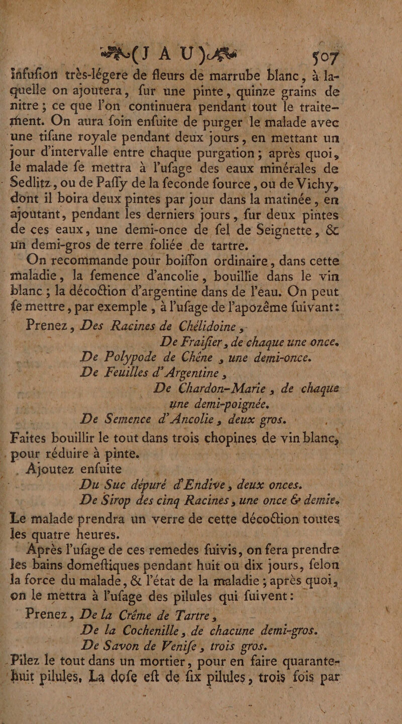 1: PSS UE Du TA Le ? PE nur af . 4  à L 4 É 7 FAN À DR UD: om iñfufñon très-légere de fleurs dé marrube blanc, à la- quelle on ajoutera, fur une pinte, quinze grains de nitre ; ce que l’on continuera pendant tout le traite rent. On aura foin enfuite de purger le malade avec ‘une tifane royale pendant deux jours, en mettant un. jour d'intervalle entre chaque purgation ; ‘après quoi, le malade fé mettra à l’ufage des eaux minérales de : Sedlitz, ou de Pafly de la feconde fource , ou de Vichy, dont il boira deux pintes par jour dans la matinée, en ajoutant, pendant les derniers jours , fur deux pintes de ces eaux, une demi-once de fel de Seignette, &amp; un demi-gros de terre foliée de tartre. | . On recommande pour boïffon ordinaire, dans cette maladie, la femence d’ancolie, bouillie dans le vin blanc ; la déco@tion d’argentine dans de l’éau. On peut fe mettre , par exemple , à l’ufage de l'apozême fuivant: Prenez, Des Racines de Chélidoine ; . | +154 “ De Fraifier, de chaque une once. De Polypode de Chêne ; une demi-once. De Feuilles d'Argentine, + De Chardon-Marie , de chaque une demi-poignée. | De Semence d’Ancolie, deux gros. : Faites bouillir le tout dans trois chopines de vin blanc, . pour réduire à pinte. Fes | pe . Ajoutez enfuite CRIE TO de Du Suc dépuré d'Endive, deux onces. De Sirop des cinq Racines , une once &amp; demie. _ Le malade prendra un verre de cette décoftion toutes . les quatre heures. Lo _ Après l’ufage de ces remedes fuivis, on fera prendre les bains domeftiques pendant huit ou dix jours, felon la force du malade, &amp; l’état de la maladie ; après quoi, on lé mettra à l'ufage des pilules qui fuivent: Prenez, De la Créme de Tartre, - = De la Cochenille, de chacune demi-gros. De Savon de Venife,, trois gros. -Pilez le tout dans un mortier, pour en faire quarante- Auit pilules, La dofe eft de fix pilules, trois fois par D