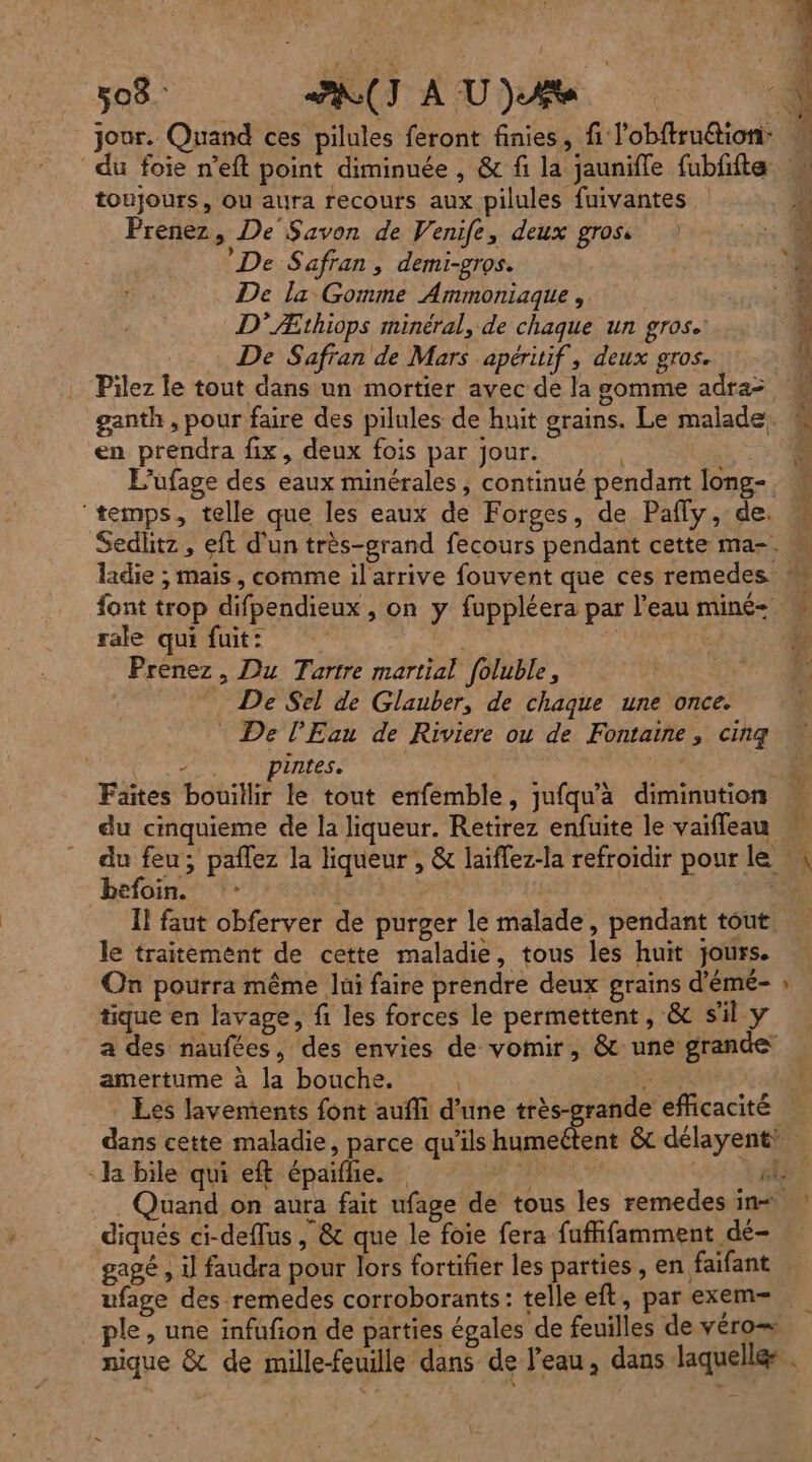 toujours, ou aura recours aux pilules fuivantes Prenez, De Savon de Venife, deux gros De Safran , demi-gros. De la Gomme Ammoniaque, D’Æthiops minéral, de chaque un gros. De Safran de Mars apéritif, deux gros. | Pilez le tout dans un mortier avec de la gomme adra- ganth , pour faire des pilules de huit grains. Le malade. en prendra fix, deux fois par jour. | L’ufage des eaux minérales, continué pendant long-, ‘temps, telle que les eaux de Forges, de Pafly, de. font trop difpendieux , on y fuppléera par l’eau miné= rale qui fuit: / k Prenez, Du Tartre martial foluble, _ De Sel de Glauber, de chaque une once. * De l'Eau de Riviere ou de Fontaine, cinq ) pintes. du cinquieme de la liqueur. Retirez enfuite le vaïffleau du feu; pañlez la liqueur , & laiflez-la refroidir pour le befoin. | st | I! faut obferver de purger le malade, pendant tout. le traitement de cette maladie, tous les huit jours. On pourra même lui faire prendre deux grains d’émé- tique en lavage, fi les forces le permettent, & s'il y a des naufées, des envies de vomir, & une grande amertume à la bouche. F | Les lavements font aufli d’une Ur - la bile qui eft épaifle. ee diqués ci-deflus, & que le foie fera fuffifamment dé- gagé , Ü faudra pour lors fortifier les parties , en faifant ple, une infufon de parties égales de feuilles de véro
