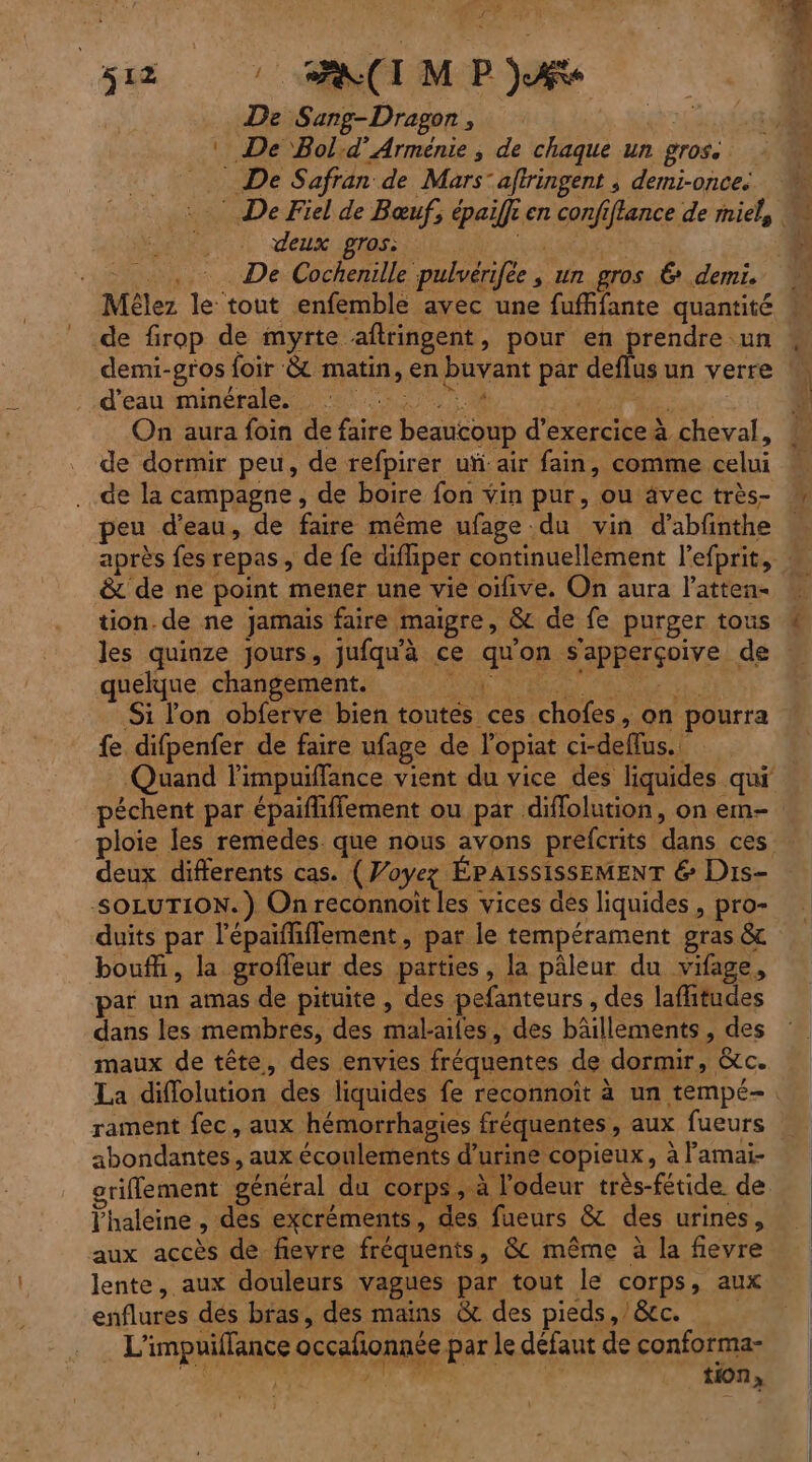 # re # 2 © SA(IMP)Æe De Sang-Dragor , | : De Bold’ Arménie , de chaque un gros. _ De Safran de Mars’ aftringent ; demi-once. deux gros: _, De Cochenille pulvérifée K un gros & demi. Re de firop de myrte aftringent, pour en Erners ‘un d'eau minérale. . SUR Re: On aura foin de faire beaucoup d’exercice à cheval, de dormir peu, de refpirer ui: air fain, comme celui de la campagne, de boire fon vin pur, ou äâvec très- peu d’eau, de faire même ufage du vin d’abfnthe & de ne point mener une vie oïfive. On aura l’atten- tion de ne jamais faire maigre, & de fe purger tous les quinze jours, jufqu'à ce qu'on s'apperçoive de quelque changement. PAR UTS Si lon obferve bien toutés ces chofes, on pourra fe difpenfer de faire ufage de l'opiat ci-defflus.. péchent par épaifliffement ou par diflolution, on em- ploie les remedes que nous avons prefcrits dans ces deux differents cas. (Voyez ÉPAISSISSEMENT 6 Dis- SOLUTION. ) On reconnoit les vices dés liquides , pro- duits par l’épaifhflement, par le tempérament gras & bouffi, la grofleur des parties, la pâleur du vifage, par un amas de pituite , des pefanteurs , des lafhitudes dans les membres, des mal-ailes, des bâillements, des maux de tête, des envies fréquentes de dormir, &c. rament fec, aux hémorrhagies fréquentes, aux fueurs abondantes, aux écoulements d'urine copieux, à lamai- griflement général du corps, à l'odeur très-fétide. de haleine, des excréments, des fueurs & des urines, aux accès de fieyre fréquents, & même à la fievre lente, aux douleurs vagues par tout le corps, aux enflures dés bras, des mains & des pieds,/&c. . L'impuiflance occafonnée par le défaut de conforma-