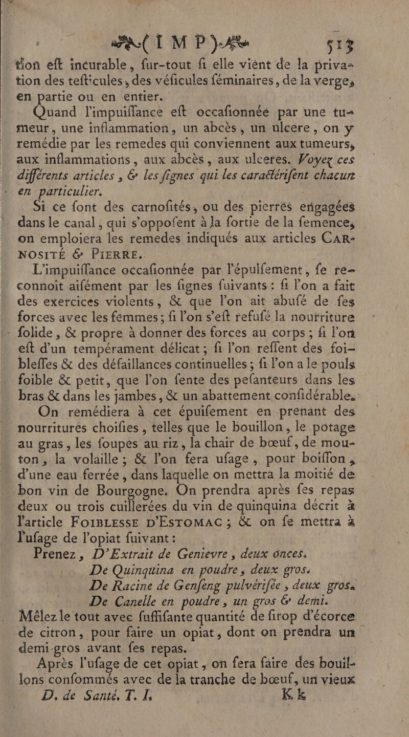 tion eft incurable, fur-tout fi elle viènt de la priva= tion des tefticules, des véficules féminaires, de la verge, en partie ou en entier. Quand l'impuiflance eft occafonnéé par une tu meur, une inflammation, un abcès, un ulcere, on y remédie par les remedes qui conviennent aux tumeurs, aux inflammations , aux abcès, aux ulceres. Woyez ces différents articles , &amp; les fignes qui les caraëtérifent chacun en particulier. Si ce font des carnofités, ou des pierrés erigagées dans le canal , qui s’oppofent à Ja fortie de la femence, on emploiera les remedes indiqués aux articles CAR- NOSITÉ 6 PIERRE. L'impuiffance occafionnée par l’'épuifement, fe re- connoît aifément par les fignes fuivants : fi l’on a fait des exercices violents, &amp; que l’on ait abufé de fes forces avec les femmes; fi l’on s’eft refufé la noutriture folide , &amp; propre à donner des forces au corps ; fi l’on eft d’un tempérament délicat ; fi l’on reflent des foi- bleffes &amp; des défaillances continuelles ; fi lon a le pouls foible &amp; petit, que l’on fente des pefanteurs dans les bras &amp; dans les jambes, &amp; un abattement confidérable. On remédiera à cet épuifement en prenant des nourritures choifies , telles que le bouillon, le potage au gras, les foupes au riz, la chair de bœuf , de mou- ton, la volaille ; &amp; l’on fera ufage, pour boiflon, d’une eau ferrée , dans laquelle on mettra la moitié de bon vin de Bourgogne. On prendra après fes repas deux ou trois cuillerées du vin de quinquina décrit à l'article FOIBLESSE D'ESTOMAC ; &amp; on fe mettra à l'ufage de l’opiat fuivant : Prenez, D’Extrait de Genievre , deux onces, Dé Quinquina en poudre, deux gros. De Racine de Genfeng pulvérifée, deux grosa De Canelle en poudre, un gros &amp; demi. Mélez le tout avec fuffifante quantité de firop d’écorce de citron, pour faire un opiat, dont on prendra un demi-gros avant fes repas. Après l’ufage de cet opiat , on fera faire des bouil- lons confommés avec de la tranche de bœuf, un vieux D. de Santé, T. I, Kk