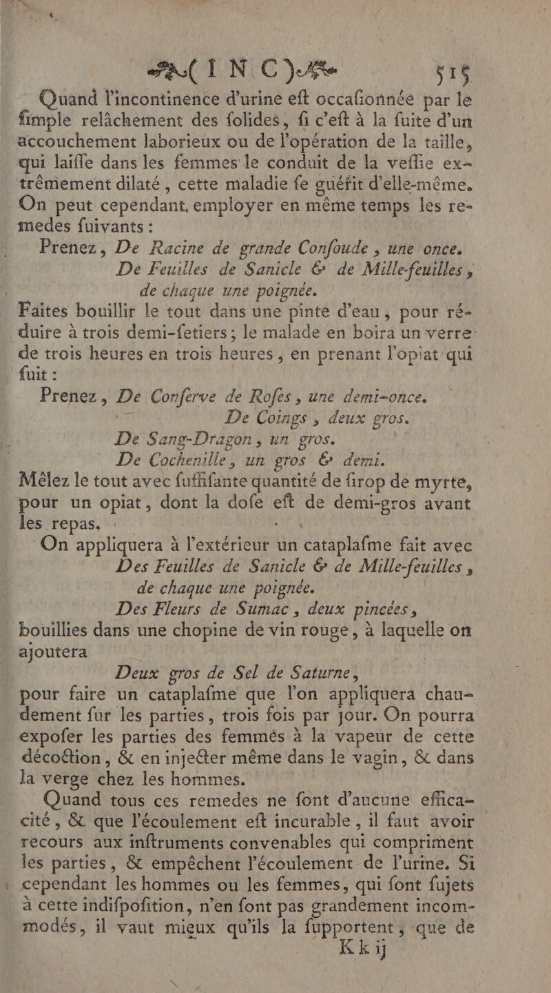 Quand l’incontinence d’urine eft occafonnée par le fimple relâchement des folides, fi c’eft à la fuite d’un accouchement laborieux ou de l'opération de la taille, qui laifle dans les femmes le conduit de la veflie ex- trèmement dilaté , cette maladie fe guéfit d'elle-même. On peut cependant, employer en même temps les re- medes fuivants : Prenez, De Racine de grande Confoude , une once. De Feuilles de Sanicle 6 de Mille-feuilles, de chaque une poignée. Faites bouillir le tout dans une pinté d’eau, pour ré- duire à trois demi-fetiers ; le malade en boira un verre: de trois heures en trois heures , en prenant l’opiat qui fuit : Prenez, De Conferve de Rofes, une demi-once. di De Coings ; deux gros. De Sang-Dragon, un gros. NÉ De Cochenille, un gros &amp; demi. Mêlez le tout avec fuffifante quantité de firop de myrte, pour un opiat, dont la dofe eft de demi-gros avant les repas, LS On appliquera à l'extérieur un cataplafme fait avec Des Feuilles de Sanicle &amp; de Mille-feuilles , de chaque une poignée. Des Fleurs de Sumac , deux pincees, . bouillies dans une chopine de vin rouge, à laquelle on ajoutera | Deux gros de Sel de Saturne, pour faire un cataplafme que l’on appliquera chau- dement fur les parties, trois fois par jour. On pourra expofer les parties des femmés à la vapeur de cette décoétion, &amp; en injeéter même dans le vagin, &amp; dans la verge chez les hommes. | Quand tous ces remedes ne font d'aucune effica- cité, &amp; que l'écoulement eft incurable, il faut avoir recours aux inftruments convenables qui compriment les parties, &amp; empêchent l'écoulement de l’urine. Si cependant les hommes ou les femmes, qui font fujets à cette indifpofition, n’en font pas grandement incom- modés, il vaut mieux qu'ils la fupportent, que de Kki