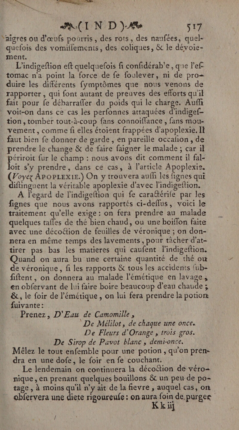 D'UeE D | nou PAIN D)A% s17 Yaîgres ou d'œufs poürris, des rots, des naufées, quel- quefois des vomillements, des coliques, &amp; le dévoie- ment. L’indigeftion eft quelquefois fi confidérab'e , que lef- tomac n'a point la force de fe foulever, ni de pro= duire les diférents fymptômes que nous venons de rapporter , qui font autant de preuves des efforts qu'il fait pour fe débarrafler du poids qui le charge. Auf : voit-on dans ce cas les perfonnes attaquées d’indigef- tion, tomber tout-à-coup fans connoïflance , fans mou- vement, comme fi elles étoient frappées d’apoplexie. Il faut bien fe donner de garde , en pareille occañon, de . prendre le change &amp; de faire faigner le malade ; car il périroit fur le champ : nous avons dit comment il fal- loit s’y prendre, dans ce cas, à l’article Apoplexie. (Poyez APoPLExIE.) On y trouvera auff les fignes qui difinguent la véritable apoplexie d’avec l’indigeftion. : À legard de l'indigeftion qui fe caraftérile par les fignes que nous avons rapportés ci-deflus, voici le traitement qu’elle exige : on fera prendre au malade quelques tafles de thé bien chaud, ou une boïflon faite avec une décottion de feuilles de véronique ; on don- nera en même temps des lavements , pour tâcher d'at- tirer pas bas les matieres qui caufent l’'indigeftion. Quand on aura bu une certaine quantité de thé ow de véronique, fi les rapports &amp; tous les accidents fub- fiftent, on donnera au malade l’émétique en lavage ; en obfervant de lui faire boire beaucoup d’eau chaude ; &amp;, le foir de l'émétique , on lui fera prendre la potion fuivante: Prenez, D'Eau de Camomille , De Mélilot, de chaque une once. De Fleurs d'Orange , trois gros. De Sirop de Pavot blanc, demi-once. Méêlez le tout enfemble pour une potion, qu'on pren- dra en une dofe, le foir en fe couchant. Le lendemain on continuera la décottion de véro- nique , en prenant quelques bouillons &amp; un peu de po- tage , à moins qu'il n’y ait de la fievre , auquel cas, on obfervera une diete rigoureufe : on aura foin de.purgee , Kk ii}