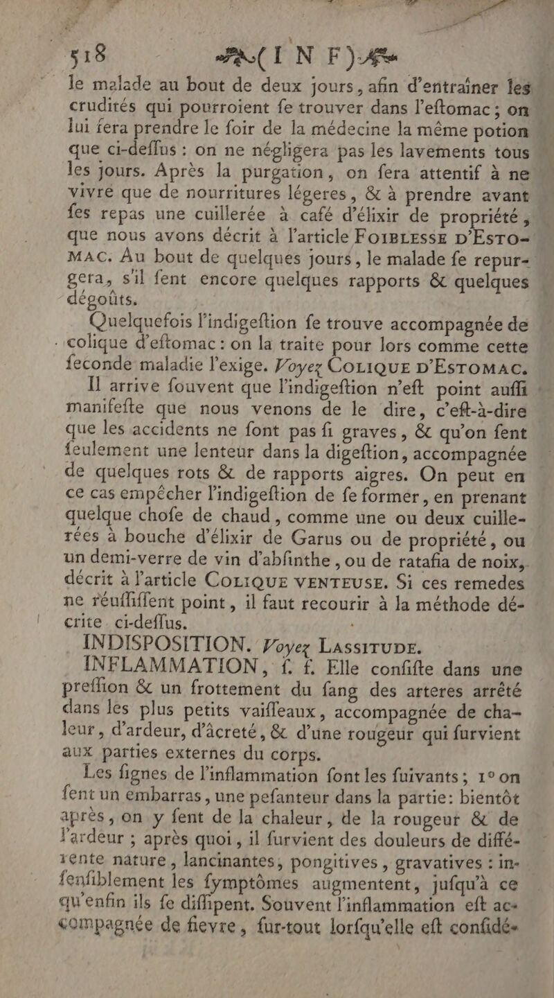 0 ? RE vas AG: = . 518 FIN Fée le malade au bout de deux jours, afin d'entraîner les crudités qui pourroient fe trouver dans l’eftomac ; on lui fera prendre le foir de la médecine la même potion que ci-deffus : on ne négligera pas les lavements tous les jours. Après la purgation, on fera attentif à ne vivré que de nourritures légeres, &amp; à prendre avant fes repas une cuillerée à café d’élixir de propriété , que nous avons décrit à l’article Fo1BLesse D’EsTro- MAC. Au bout de quelques jours, le malade fe repur- gera, sil fent encore quelques rapports &amp; quelques dégoûts. Quelquefois l'indigeftion fe trouve accompagnée de . colique d’eftomac : on la traite pour lors comme cette feconde maladie l'exige. Poyez Co1iQuE D'Esromac. Ï arrive fouvent que l'indigeftion n’eft point auffi : manifefte que nous venons de le dire, c’eft-à-dire . que les accidents ne font pas fi graves, &amp; qu’on fent feulement une lenteur dans la digeftion, accompagnée de quelques rots &amp; de rapports aigres. On peut en ce cas empêcher l'indigeftion de fe former, en prenant quelque chofe de chaud , comme une ou deux cuille- rées à bouche d'élixir de Garus ou de propriété, ou un demi-verre de vin d’abfnthe , ou de rataña de noix, décrit à l'article COLIQUE VENTEUSE. Si ces remedes ne réufliflent point , il faut recourir à la méthode dé- crite ci-deffus. INDISPOSITION. Voyez LAssITUDE. INFLAMMATION, f. f. Elle conffte dans une preflion &amp; un frottement du fang des arteres arrêté dans les plus petits vaifleaux, accompagnée de cha- leur, d’ardeur, d’âcreté, &amp; d’une rougeur qui furvient aux parties externes du corps. Les fignes de l’inflammation font les fuivants; 1°0n fent un embarras , une pefanteur dans la partie: bientôt après, on y fent de la chaleur, de la rougeur &amp; de l'ardeur ; après quoi, il furvient des douleurs de diffé- 1ente nature, lancinantes, pongitives , gravatives : in- fenfiblement les fymptômes augmentent, jufqu'à ce qu'enfin ils fe diffipent. Souvent l'inflammation eft ac compagnée de fievre, fur-tout lorfqu'elle eft confidés