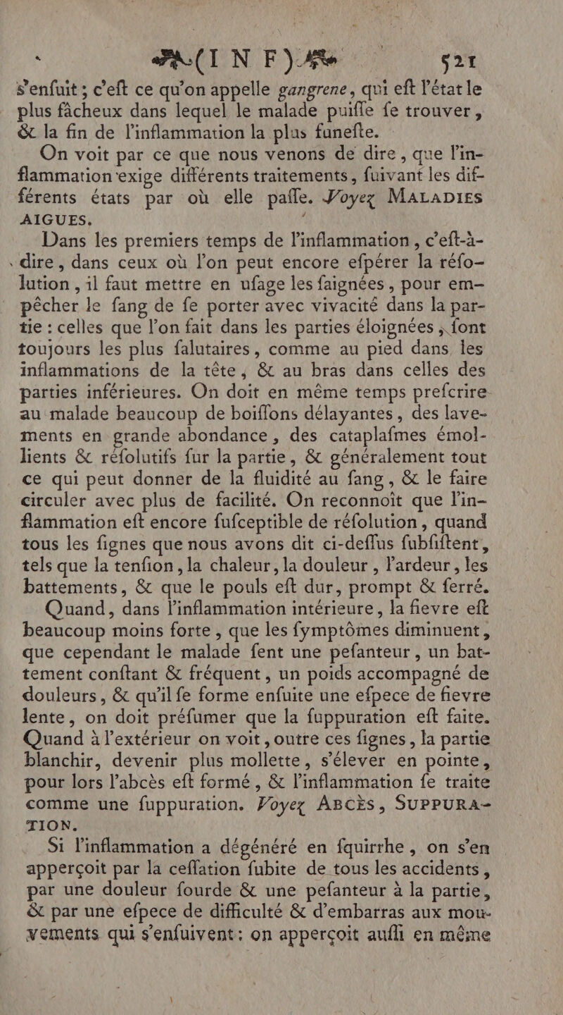 + s'enfuit ; c’eft ce qu’on appelle gangrene, qui eft l'état le plus fâcheux dans lequel le malade puifle fe trouver, &amp;t la fin de l’inflammation la plus funefte. On voit par ce que nous venons de dire, que lin- flammation exige différents traitements, fuivant les dif- férents états par où elle pale. Woyez MaLapies AIGUES, Dans les premiers temps de linflammation , c’eft-ä- dire, dans ceux où lon peut encore efpérer la réfo- lution , il faut mettre en ufage les faignées, pour em- pêcher le fang de fe porter avec vivacité dans la par- tie : celles que l’on fait dans les parties éloignées ; font toujours les plus falutaires, comme au pied dans les inflammations de la tête, &amp; au bras dans celles des parties inférieures. On doit en même temps prefcrire. au malade beaucoup de boiïflons délayantes, des lave- ments en grande abondance , des cataplafmes émol- lients &amp; reéfolutifs fur la partie, &amp; généralement tout ce qui peut donner de la fluidité au fang , &amp; le faire circuler avec plus de facilité. On reconnoit que l'in- flammation eft encore fufceptible de réfolution , quand tous les fignes que nous avons dit ci-deffus fubfiftent, tels que la tenfion, la chaleur, la douleur , Pardeur , les battements, &amp; que le pouls eft dur, prompt &amp; ferré. Quand, dans linflammation intérieure, la fievre eft beaucoup moins forte , que les fymptômes diminuent, que cependant le malade fent une pefanteur , un bat- tement conftant &amp; fréquent , un poids accompagné de douleurs, &amp; qu’il fe forme enfuite une efpece de fievre lente, on doit préfumer que la fuppuration eft faite. Quand à l'extérieur on voit , outre ces fignes, la partie blanchir, devenir plus mollette, s'élever en pointe, pour lors l’abcès eft formé , &amp; l’inflammation fe traite comme une fuppuration. Woyez ABCÈS, SUPPURA- TION. Si linflammation a dégénéré en fquirrhe, on s’en apperçoit par la ceflation fubite de tous les accidents, par une douleur fourde &amp; une pefanteur à la partie, &amp; par une efpece de difficulté &amp; d’embarras aux mou- vements qui s'enfuivent: on apperçoit aufhi en même