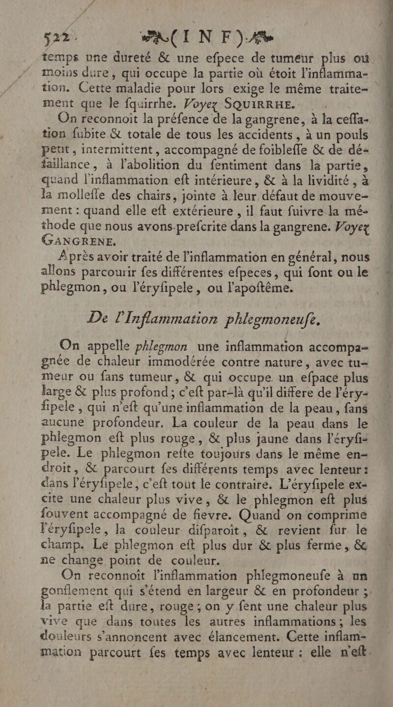 temps une dureté &amp; une efpece de tumeur plus ou. moins dure, qui occupe la partie où étoit l'inflamma- ment que le fquirrhe. Voyez SQUIRRHE. On reconnoit la préfence de la gangrene, à la ceffa- tion fubite &amp; totale de tous les accidents , à un pouls peut, intermittent, accompagné de foibleffle &amp; de dé- faillance, à l'abolition du fentiment dans la partie, quand l'inflammation eft intérieure, &amp; à la lividité, à la mollefle des chairs, jointe à leur défaut de mouve- ment : quand elle eft extérieure , il faut fuivre la mé- thode que nous avons-prefcrite dans la gangrene. Voyez GANGRENE. | Âprès avoir traité de l’inflammation en général, nous allons parcourir fes différentes efpeces, qui font ou le phlegmon, ou l’éryfipele , ou l'apoftême. De l'Inflammation phlegmoneufe,. On appelle phleymon une inflammation accompa- gnée de chaleur immodérée contre nature, avec tu- meur où fans tumeur, &amp; qui occupe. un efpace plus large &amp; plus profond; c’eft par-là qu’il differe de Péry2 fipele , qui n’eft qu'une inflammation de la peau, fans aucune profondeur, La couleur de la peau dans le phlegmon eft plus rouge, &amp; plus jaune dans l'éryfis pele. Le phlegmon refte toujours dans le même en- droit, &amp; parcourt fes différents temps avec lenteur: dans l’éryfipele, c’eft tout le contraire. L’éryfipele ex- cite une chaleur plus vive, &amp; le phlegmon eft plus fouvent accompagné de fievre. Quand on comprime Féryfipele, la couleur difparoït, &amp; revient fur le champ. Le phlegmon eft plus dur &amp; plus ferme, &amp; ne change point de couleur. On reconnoït l'inflammation phleomoneufe à un onflement qui s'étend en largeur &amp; en profondeur ;; É partie eit dure, rouge; on y fent une chaleur plus vive que dans toutes les autres inflammations; les douleurs s’annoncent avec élancement. Cette inflam- mation parcourt fes temps avec lenteur : elle n'eft. E À.