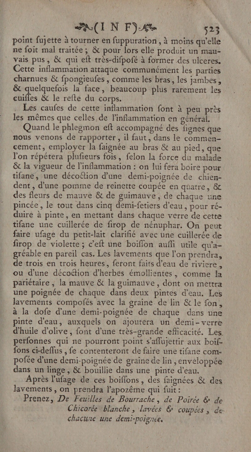 point fujette à tourner en fuppuration, à moins qu'elle ne foit mal traitée; &amp; pour lors elle produit un mau- vais pus, &amp; qui eft très-difpofé à former des ulceres. Cette inflammation attaqte communément les parties charnues &amp; fpongieufes , comme les bras, les jambes, &amp; quelquefois la face, beaucoup plus rarement les cuifles &amp; le refte du corps. . Les caufes de cette inflammation font à peu près les mêmes que celles de linflammation en général. Quand le phlegmon eft accompagné des fignes que nous venons de rapporter , il faut, dans le commen- cement, employer la faignée au bras &amp; au pied, que l'on répétera plufeurs fois, felon la force du malade &amp; la vigueur de l'inflammation : on lui fera boire pour tifane, une décoflion d’une demi-poignée de chien- dent , d’une pomme de reinette coupée en qüatre, &amp; des fleurs de mauve &amp; de guimauve, de chaque une pincée, le tout dans cinq demi-fetiers d’eau, pour ré- duiré à pinte, en mettant dans chaque verre de cette tifane une cuillerée de firop de nénuphar, On peut faire ufage du petit-lait clariñié avec üne cuillerée de firop de violette ; c’eft une boiflon aufli utile qu'a gréable en pareil cas. Les lavements que l'on prendra, de trois en trois heures, feront faits d’eau de riviere , ou d'une décoétion d’herbés émollientes, comme la pariétaire , la mauve &amp; la guimauve , dont on mettra une poignée de chaque dans deux pintes d’eau. Les lavements compofés avec la graine de lin &amp; le fon, à la dofe d’une demi-poignée de chaque dans une inte d'eau, auxquels on ajoutera un demi-verre d'huile d'olive, font d’une très-prande efficacité. Les perfonnes qui ne pourront point s’aflujettir aux boïf- fons ci-deflus , fe contenteront de faire une tifane com. pofée d’une demi-poignée de graine de lin, enveloppée dans un linge, &amp; bouillie dans une pinte d’eau. Après l’'ufage de ces boiffons, des faignées &amp; des lavements, on prendra l’'apozême qui fuit : Prenez, De Feuilles de Bourrache, de Poiree 6 de Chicorée blanche , lavées 6; COUPCES ; de chacune une demi-poignée,