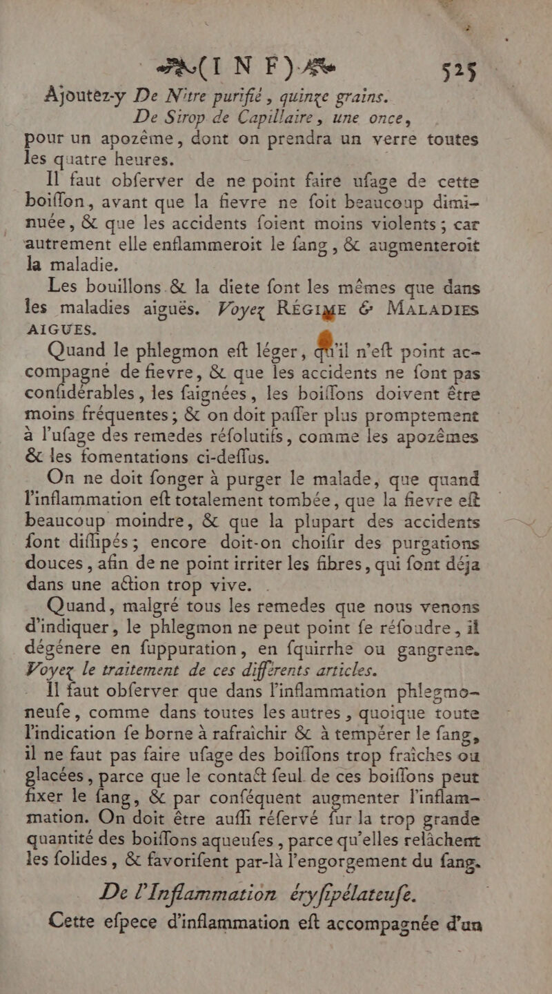 AIN F)A 525$ Ajoutez-y De Nitre purifié, quinze grains. De Sirop de Capillaire, une once, pour un apozème, dont on prendra un verre toutes les quatre heures. | Il faut obferver de ne point faire ufage de cette boiflon, avant que la fievre ne foit beaucoup dimi- nuée, &amp; que les accidents foient moins violents ; car autrement elle enflammeroit le fang , &amp; augmenteroit la maladie. Les bouillons &amp; la diete font les mêmes que dans les maladies aiguës. Voyez RÉGIE &amp; MaraDies AIGUES. Quand le phlegmon eft léger, @ n'eft point ac- compagne de fievre, &amp; que les accidents ne font pas confidérables , les faignées, les boiflons doivent être moins fréquentes ; &amp; on doit pafler plus promptement à l’ufage des remedes réfolutifs, comme les apozêmes &amp; les fomentations ci-deffus. On ne doit fonger à purger le malade, que quand linflammation eft totalement tombée, que la fevre ef beaucoup moindre, &amp; que la plupart des accidents font difipés; encore doit-on choifir des purgations douces , afin de ne point irriter les fibres, qui font déja dans une action trop vive. Quand, malgré tous les remedes que nous venons d'indiquer, le phlegmon ne peut point fe réfoudre, äl dégénere en fuppuration, en fquirrhe ou gangrene. Voyez le traitement de ces différents articles. Il faut obferver que dans linflammation phlegmo- neufe, comme dans toutes les autres , quoique toute l'indication fe borne à rafraichir &amp; à tempérer le fang, il ne faut pas faire ufage des boïflons trop fraiches ou glacées , parce que le conta@t feul de ces boiflons peut fixer le fang, &amp; par conféquent augmenter l'inflam- mation. On doit être auf réfervé fur la trop grande quantité des boiflons aqueufes , parce qu’elles relâchent les folides , &amp; favorifent par-là l’'engorgement du fang. De l'Inflammation éryfipélateufe. Cette efpece d’inflammation eft accompagnée d'un