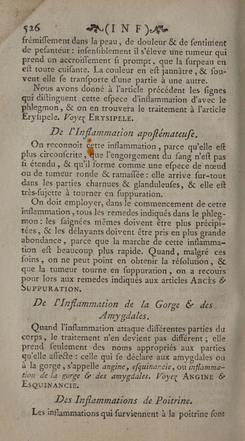 Es 7 Ur: frémiflement dans la peau, de douleur &amp; de fentiment prend un accroiffement fi prompt, que la furpeau en eft toute cuifante. La couleur en eft jannâtre , &amp; fou- vent elle fe tranfporte d’une partie à une autre. Nous avons donné à l’article précédent les fignes qui diflinguent cette efpece d’inflammation d'avec le phleomon, &amp; on en trouvera le traitement à l’article Eryüpele. Voyez ERYsSIPELE. De l’Inflammarion apoftémateufe, On reconnoît Cette inflammation , parce qu’elle eft plus circonfcrite LR l’engorgement du fang n’eft pas fi étendu , &amp; qu'il forme comme une efpece de nœud ou de tumeur ronde &amp; ramaflée : elle arrive fur-tout dans les parties charnues &amp; glanduleufes, &amp; elle eft très-fujette à tourner en fuppuration. On doit employer, dans le commencement de cette inflammation , tous les remedes indiqués dans le phleg- mon : les faignées mêmes doivent être plus précipi- tées, &amp; les délayants doivent être pris en plus grande abondance, parce que la marche de cette inflamma- tion eft beaucoup plus rapide. Quand, malgré ces foins, on ne peut point en obtenir la réfolution, &amp; pour lors aux remedes indiqués aux articles Arcks &amp; SUPPURATION. De l'Inflammation de La Gorge &amp; des. Any gdales. Quand l’inflammation attaque différentes parties du corps, le traitement n’en devient pas différent ; elle prend feulement des noms appropriés aux parties qu'elle affeite : celle qui fe déclare aux amygdales ou à la gorge; s’appelle angine, efquinancie, ou inflamma- tion de la gorge &amp; des amygdales. Voyez ANGINE &amp; ESQUINANCIE. Des Inflammations de Poitrine. Les inflammations qui furviennent à la poitrine font \ L'&amp;