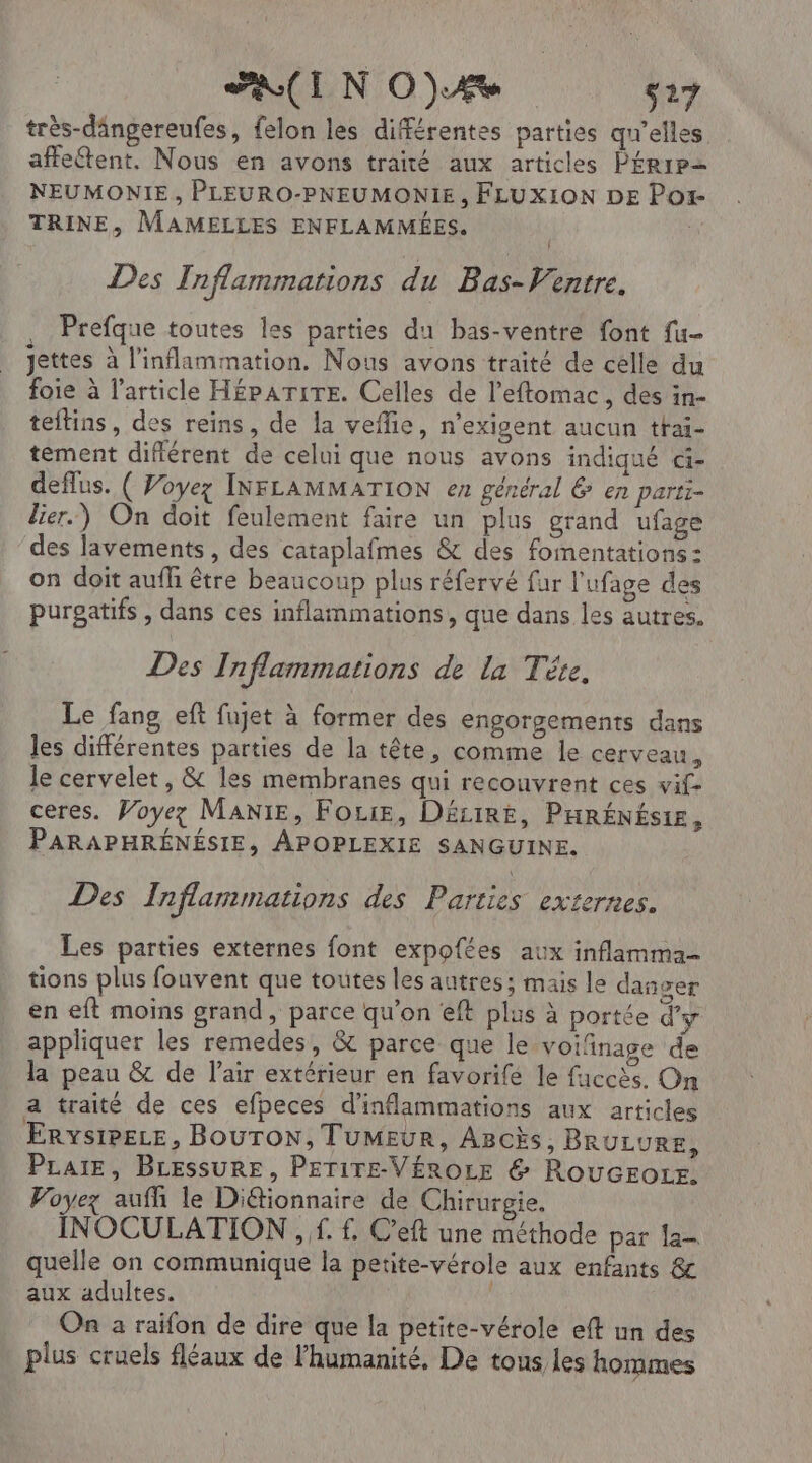 très-dângereufes, felon les différentes parties qu'elles affettent. Nous en avons traité aux articles PÉRIP= NEUMONIE , PLEURO-PNEUMONIE, FLUXION DE Por TRINE, MAMELLES ENFLAMMÉES. ; Des Tnflammations du Bas-V'entre. , Prefque toutes les parties du bas-ventre font fu- jettes à l’inflammation. Nous avons traité de celle du foie à l'article H£parire. Celles de l’eftomac, des in- teitins, des reins, de la vefñe, n'exigent aucun tfai- tement diflérent de celui que nous avons indiqué di- deflus. ( Voyez INFLAMMATION en général &amp; en parti- lier.) On doit feulement faire un plus grand ufage des lavements, des cataplafmes &amp; des fomentations: on doit aufh être beaucoup plus réfervé fur l'ufage des purgatifs , dans ces inflammations, que dans les autres. Des Tnflammations de la Tête, Le fang eft fujet à former des engorgements dans les différentes parties de la tête, comme le cerveau, le cervelet, &amp; les membranes qui recouvrent ces vif- ceres. Voyez MaNiE, FoLie, DéziRé, PHRÉNÉSIE, PARAPHRÉNÉSIE, APOPLEXIE SANGUINE. Des Inflammations des Parties externes. Les parties externes font expofées aux inflamma- tions plus fouvent que toutes les autres; mais le danser en eft moins grand, parce qu’on eft plus à portée d'y appliquer les remedes, &amp; parce que le voifinage de la peau &amp; de l'air extérieur en favorife le faccès. On a traité de ces efpeces d’inflammations aux articles ErvsiPeLe, BOUTON, TUMEUR, AscÈs, BRULURE, PLaiE, BLEssuRE, PETITE-VÉROLE &amp; RoucrotE. Voyez aufh le Di&amp;tionnaire de Chirurgie. INOCULATION , f. f. C’eft une méthode par la- quelle on communique la petite-vérole aux enfants &amp; aux adultes. On a raïifon de dire que la petite-vérole eft un des plus cruels fléaux de l'humanité, De tous les hommes