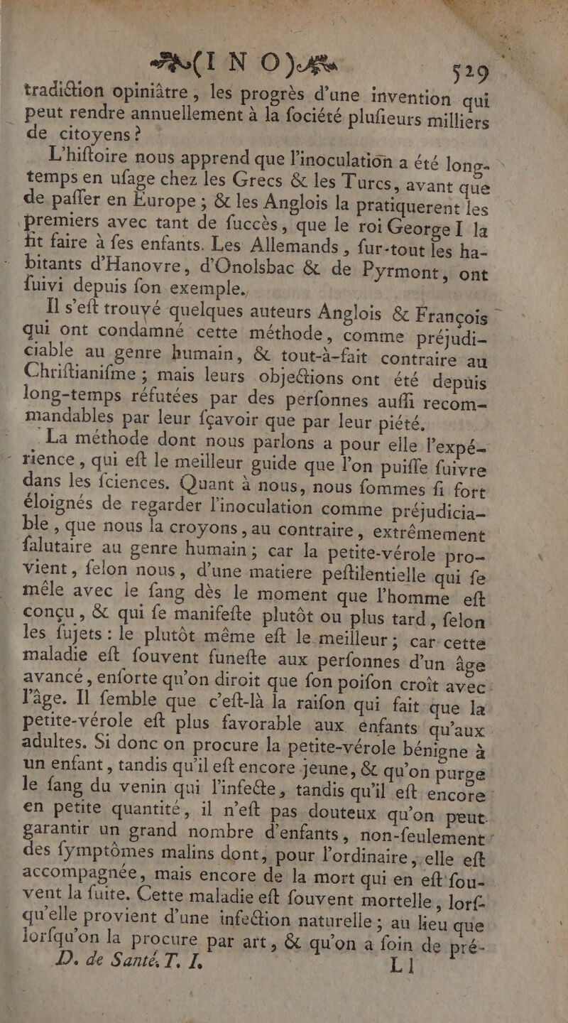tradition opinitre , les progrès d’une invention qui peut rendre annuellement à la fociété plufieurs milliers de citoyens ? L'hifloire nous apprend que l'inoculation a été long- temps en ufage chez les Grecs & les Turcs, avant que de pañfer en Europe ; & les Anglois la Pratiquerent les ‘Premiers avec tant de fuccès, que le roi George I la hit faire à fes enfants. Les Allemands , fur-tout les ha- bitants d'Hanovre, d'Onolsbac & de Pyrmont, ont fuivi depuis fon exemple, | qui ont condamné cette méthode, comme préjudi- ciable au genre humain, & tout-à-fait contraire au Chriftianifme ; mais leurs objections ont été depuis long-temps réfutées par des perfonnes aufli recom- mandables par leur fçavoir que par leur piété, La méthode dont nous parlons a pour elle l’expé. ‘ rience, qui eft le meilleur guide que l’on puifle fuivre dans les fciences. Quant à nous, nous fommes f fort éloignés de regarder l’inoculation comme préjudicia- ble , que nous la croyons , au contraire, extrêmement falutaire au gente humain; car la petite-vérole pro- vient, felon nous, d’une matiere peftilentielle qui fe _ mêle avec le fang dès le moment que l'homme eft | conçu, & qui fe manifefte plutôt on plus tard, felon les fujets : le plutôt même eft le meilleur: car-cetta maladie eft fouvent funefte aux perfonnes d’un âge l’âge. Il femble que c’eft-là la raifon qui fait que la petite-vérole eft plus favorable aux énfants qu'aux adultes. Si donc on procure la petite-vérole bénigne à un enfant , tandis qu'il eft encore jeune, & qu'on purge le fang du venin qui l'infeéte, tandis qu'il eft encore en petite quantité, il n'eft pas douteux qu'on peut. des fymptômes malins dont, pour l'ordinaire ;-elle eft accompagnée, mais encore de la mort qui en eft fou- vent la fuite, Cette maladie eft fouvent mortelle ; lorf- qu'elle provient d’une infe@ion naturelle ; au lieu que jorfqu'on la procure par art, & qu'on a foin de pré- D. de Santé. T, I, |