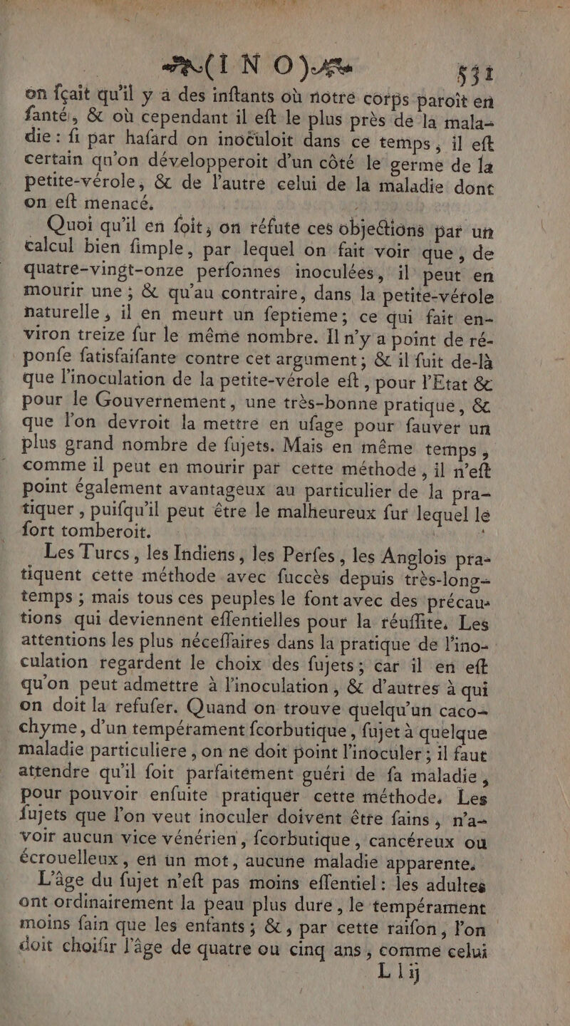 1127 | UP CO NA MPAOS | EI N OA sit on fçait qu'il y à des inftants où notre corps paroît er fanté, &amp; où cependant il eft le plus près de là mala= die : fi par hafard on inoëuloit dans ce temps ; il eft certain qu’on développeroit d’un côté le germe de {a petite-vérole, &amp; de l'autre celui de la maladie dont on eft menacé, , 2 6 Quoi qu'il en foit, on réfute ces objeétions par un calcul bien fimple, par lequel on fait voir que , de quatre-vingt-onze perfonnes inoculées, il peut en mourir une ; &amp; qu'au contraire, dans la petite-vérole naturelle , il en meurt un feptieme; ce qui fait en- viron treize fur le même nombre. Il n’y a point de ré- ponfe fatisfaifante contre cet argument ; &amp; il fuit de-là que l'inoculation de la petite-vérole eft, pour l'Etat &amp; pour le Gouvernement, une très-bonne pratique, &amp; que lon devroit la mettre en ufage pour fauver un plus grand nombre de fujets. Mais en même temps, comme il peut en mourir par cette méthode, il n’eft point également avantageux au particulier de Ja pra- tiquer , puifqu'il peut être le malheureux fur lequel le fort tomberoit. | : Les Turcs, les Indiens, les Perfes , les Anglois pra- tiquent cette méthode avec fuccès depuis très-long- temps ; mais tous ces peuples le font avec des précau: tions qui deviennent eflentielles pour la réuflite, Les attentions les plus néceffaires dans la pratique de l'ino- culation regardent le choix des fujets; car il en eff qu'on peut admettre à linoculation, &amp; d’autres à qui on doit la refufer. Quand on trouve quelqu'un caco= chyme, d’un tempérament fcorbutique, fujet à quelque maladie particuliere , on ne doit boint l'inoculer ; il faut attendre qu'il foit parfaitément guéri de fa maladie , Pour pouvoir enfuite pratiquer cette méthode, Les fujets que l'on veut inoculer doivent être fains, n’a voir aucun vice vénérien, fcorbutique , cancéreux ou écrouelleux , et un mot, aucune maladie apparente, L'âge du fujet n’eft pas moins eflentiel : les adultes ont ordinairement la peau plus dure, le tempérament moins fain que les enfants; &amp;, par cette raïfon, l'on doit choiür l’âge de quatre ou cinq ans, comme celui Liy
