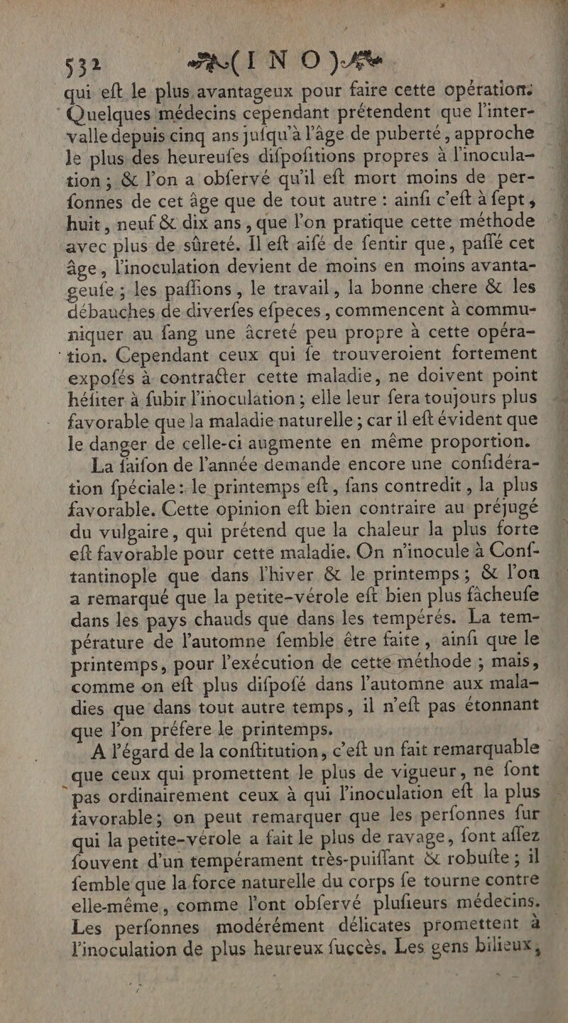 qui eft le plus avantageux pour faire cette opérations Quelques médecins cependant prétendent que l'inter- valle depuis cinq ans juiqu’à l’âge de puberté, approche le plus des heureufes difpoñitions propres à l'inocula- tion ; &amp; l’on a obfervé qu'il eft mort moins de per- fonnes de cet âge que de tout autre : ainfi c'eft à fept, huit, neuf &amp; dix ans , que l’on pratique cette méthode avec plus de sûreté. Il eft aïfé de fentir que, paffé cet âge, l'inoculation devient de moins en moins avanta- geufe; les paffons, le travail, la bonne chere &amp; les débauches de diverfes efpeces, commencent à commu- niquer au fang une âcreté peu propre à cette opéra- ‘tion. Cependant ceux qui fe trouveroient fortement expofés à contraéter cette maladie, ne doivent point héfiter à fubir l'inoculation ; elle leur fera toujours plus favorable que la maladie naturelle ; car il eft évident que le danger de celle-ci augmente en même proportion. La faifon de l’année demande encore une confidéra- tion fpéciale: le printemps eft,, fans contredit, la plus favorable. Cette opinion eft bien contraire au préjugé du vulgaire, qui prétend que la chaleur la plus forte eft favorable pour cette maladie. On n’inocule à Conf- tantinople que dans l'hiver &amp; le printemps; &amp; l’on a remarqué que la petite-vérole eft bien plus fàcheufe dans les pays chauds que dans les tempérés. La tem- pérature de l’automne femble être faite, ainfi que le printemps, pour l’exécution de cette méthode ; mais, comme on eft plus difpofé dans l'automne aux mala- dies que dans tout autre temps, il n’eft pas étonnant ue l'on préfere le printemps. que ceux qui promettent le plus de vigueur, ne font pas ordinairement ceux à qui l'inoculation eft la plus favorable; on peut remarquer que les perfonnes fur qui la petite-vérole a fait le plus de ravage, font aflez femble’ que la force naturelle du corps fe tourne contre elle-même, comme l'ont obfervé plufieurs médecins. Les perfonnes modérément délicates promettent a
