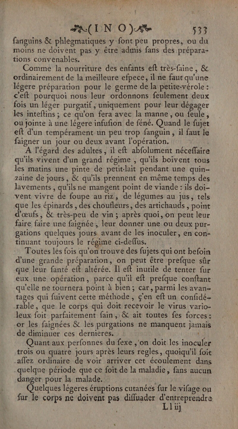 LCD dr. ” 4 NSP) € l, PR(IN OjAt 532 fanguins &amp; phlegmatiques y-font peu propres, ou du moins ne doivent pas y être admis fans des prépara- tions convenables. RUES Comme la nourriture des enfants eft très-faine, &amp; ordinairement de la meilleure efpece, il ne faut qu’une légere préparation pour le germe de la petite-vérole : c'eft pourquoi nous leur ordonnons feulement deux fois un léger purgatif , uniquement pour leur dégager les inteftins ; ce qu'on fera avec la manne, ou feule, où jointe à une légere infufñon de féné. Quand le fujet eft d’un tempérament un peu trop fanguin, il faut le faigner un jour ou deux avant l’opération. À l'égard des adultes , il eft abfolument néceffaire qu'ils vivent d'un grand régime , qu'ils boivent tous les matins une pinte de petit-lait pendant une quin- zaine de jours, &amp; qu'ils prennent en même temps des lavements, qu'ils ne mangent point de viande : ils doi- vent vivre de foupe au riz, de légumes au jus, tels que les épinards , des choufleurs, des artichauds , point d'œufs, &amp; très-peu de vin; après quoi, on peut leur faire faire une faignée , leur donner une ou deux pur- gations quelques Jours avant de Îles inoculer, en con- tinuant toujours le régime ci-deflus. Toutes les fois qu’on trouve des fujets qui ont befoin d'une grande préparation, on peut être prefque sûr que leur fanté eft altérée. Il eft inutile de tenter fur eux une opération, parce qu'il eft prefque conftant qu’elle ne tournera point à bien; car, parmi les avan- tages qui fuivent cette méthode, ç’en eft un confidé- rable, que le corps qui doit recevoir le virus vario- leux foit parfaitement fain , &amp;C ait toutes fes forces: or les faignées &amp; les purgations ne manquent jamais de diminuer ces dernieres. 2 Quant aux perfonnes du fexe ,'on doit les inoculer trois ou quatre jours après leurs regles, quoiqu'il foit -affez ordinaire de voir arriver cet écoulement dans quelque période que ce foit de la maladie, fans aucun danger pour la malade. ; ; Quelques légeres éruptions cutanées fur le vifage on fur le corps ne doivent pas diffluader A nr lu]