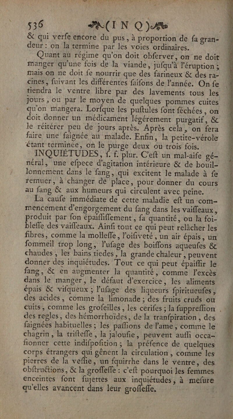 &amp; qui verfe encore du pus, à proportion de fa gran- deur: on la termine par les voies ordinaires. Quant au régime qu’on doit obferver, on ne doit manger qu'une fois de la viande, jufqu’à l'éruption ; mais on ne doit fe nourrir que des farineux &amp; des ra- cines, fuivant les différentes faifons de l'année. Onfe tiendra le ventre libre par des lavements tous les jours ; ou par le moyen de quelques pommes cuites qu'on mangera. Lorfque les puftules font féchées , on doit donner un médicament légérement purpgatif, &amp; le réitérer peu de jours après. Après cela, on fera aire une faignée au malade. Enfin, la petite-vérole étant términée, on le purge deux ou trois fois. INQUIETUDES, f. f. plur. C'eft un malaife gé- néral, une efpece d’agitation intérieure &amp; de bouil- lonnement dans le fang , qui excitent le malade à fe remuer, à changer dé place, pour donner du cours au fang &amp; aux humeurs qui circulent avec peine. La caufe immédiate de cette maladie eft un -com- mencement d’engorgement du fang dans les vaifleaux, produit par fon épaifliflement , fa quantité, ou la foi- blefle des vaïfleaux. Ainfi tout ce qui peut relâcher les fibres, comme la molleffe, Poifiveté, un air épais, un fommeil trop long, lufage des boiflons aqueufes &amp; chaudes , les bains tiedes, la grande chaleur , peuvent donner des inquiétudes. Tout ce qui peut épaifüir le fang, &amp; en augmenter la quantité, comme lexcès dans le manger, le défaut d'exercice, les aliments épais &amp; vifqueux ; Pufage des liqueurs fpiritueufes , des acides, comme la limonade ; des fruits cruds ou des regles, des hémorrhoïdes, de Ja tranfpiration , des faignées habituelles ; les paflions de lame, comme le chagrin, la triftefle , la jaloufie, peuvent aufli occa- fonner cette indifpofition; la préfence de quelques corps étrangers qui pênent a circulation , comme les pierres de la vefhie, un fquirrhe dans le ventre, des Obfiruétions, &amp; la grofeffe : c’eft pourquoi les femmes enceintes font fujettes aux inquiétudes, à mefure qu'elles avancent dans leur groflefle,