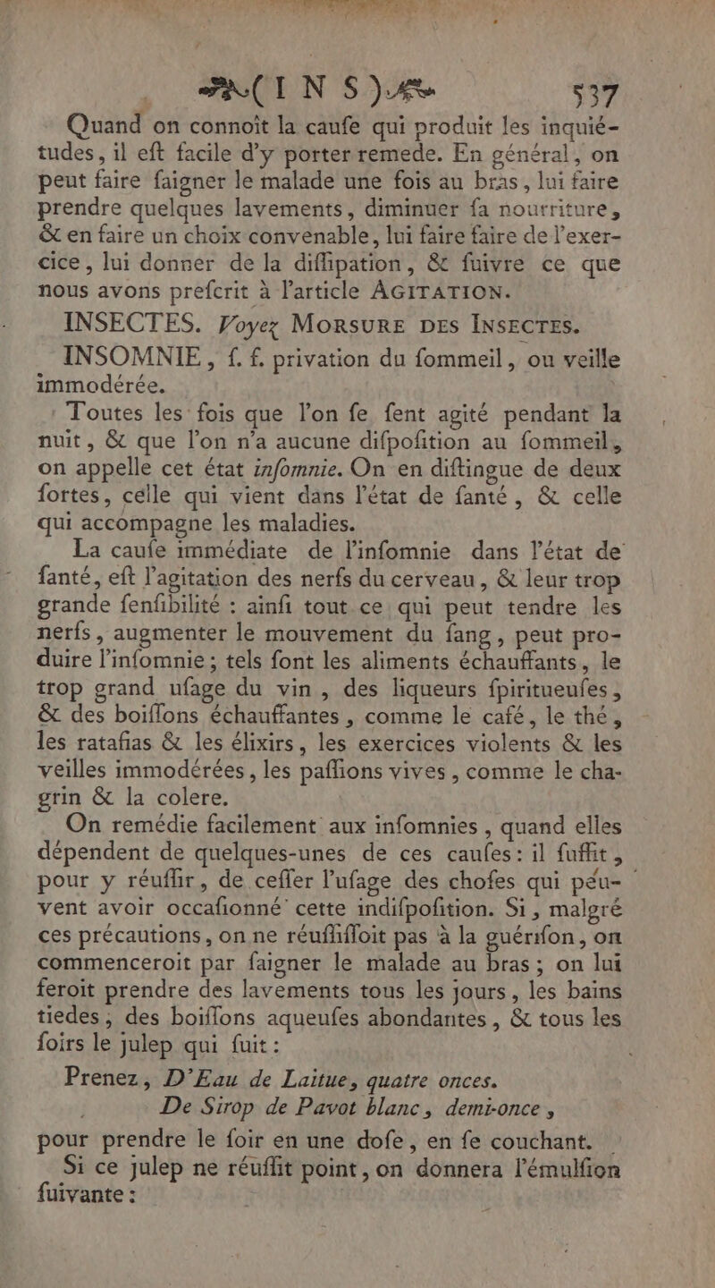 MOTEUR das ie dr. (2 PAR . : Ld A PAL TI N 4 : (I NS) 537 Quand on connoît la caufe qui produit les inquié- tudes , il eft facile d'y porter remede. En général, on peut faire faigner le malade une fois au bras, lui faire prendre quelques lavements, diminuer fa nourriture, & en faire un choix convenable, lui faire faire de l’exer- cice, lui donner de la diffipation, & fuivre ce que nous avons prefcrit à l’article AGITATION. INSECTES. Voyez MoRsuRE DES INSECTES. INSOMNIE , £ f. privation du fommeil , ou veille immodérée, Toutes les fois que l’on fe fent agité pendant la nuit, & que l’on n’a aucune difpofition au fommeil, on appelle cet état znfomnie. On en diftingue de deux fortes, celle qui vient dans l’état de fanté, & celle qui accompagne les maladies. La caufe immédiate de l’infomnie dans l’état de fanté, eft l'agitation des nerfs du cerveau , & leur trop grande fenfbilité : ainfi tout ce qui peut tendre les nerfs, augmenter le mouvement du fang, peut pro- duire l’infomnie ; tels font les aliments échaufants, le trop grand ufage du vin, des liqueurs fpiritueufes, & des boiflons échauffantes , comme le café, le thé, les ratañas & les élixirs, les exercices violents & les veilles immodérées, les paflions vives , comme le cha- grin & la colere. On remédie facilement aux infomnies , quand elles dépendent de quelques-unes de ces caufes: il fuffit, pour y réufhir, de ceffer l’ufage des chofes qui péu- vent avoir occafonné cette indifpoñtion. Si, malgré ces précautions, on ne réufhfloit pas à la guérfon, on commenceroit par faigner le malade au bras; on lui feroit prendre des lavements tous les jours, les bains tiedes, des boiflons aqueufes abondantes , & tous les foirs le julep qui fuit: Prenez, D’Eau de Laitue, quatre onces. De Sirop de Pavot blanc, demronce, pour prendre le foir en une dofe , en fe couchant. Si ce julep ne réuflit point, on donnera l’émulfion fuivante :