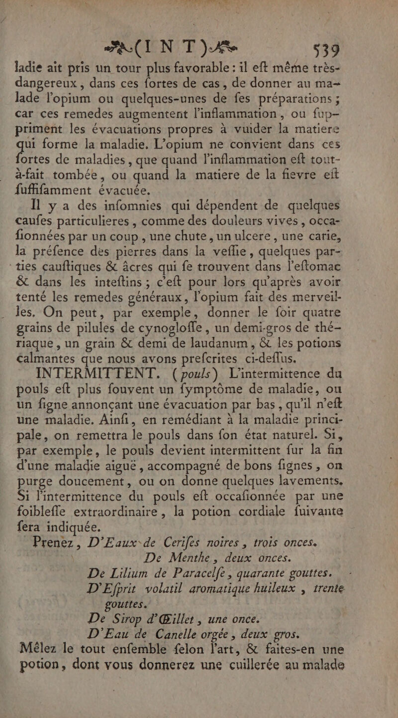 TOI N IR UIWE FIN TT) 539 ladie ait pris un tour plus favorable : il eft même très- dangereux , dans ces fortes de cas, de donner au ma- lade lopium ou quelques-unes de fes préparations ; car ces remedes augmentent l'inflammation, ou fup- priment les évacuations propres à vuider la matiere de forme la maladie, L’opium ne convient dans ces ortes de maladies, que quand linflammation eft tout- à-fait tombée, ou quand la matiere de la fievre eft fufifamment évacuée. Il y a des infomnies qui dépendent de quelques caufes particulieres , comme des douleurs vives, occa- fionnées par un coup , une chute, un ulcere , une carie, la préfence des pierres dans la veflie, quelques par- ‘ties çauftiques &amp; âcres qui fe trouvent dans l’eftomac &amp; dans les inteftins; c’eft pour lors qu'après avoir tenté les remedes généraux, l'opium fait des merveil- les. On peut, par exemple, donner le foir quatre grains de pilules de cynogloffe, un demi-gros de thé- riaque , un grain &amp; demi de laudanum , &amp; les potions Calmantes que nous avons prefcrites ci-deflus. INTERMITTENT. (pouls) L'intermittence du pouls eft plus fouvent un fymptôme de maladie, ou un figne annonçant une évacuation par bas, qu'il n’eft une maladie. Ainfi, en remédiant à la maladie princi- pale, on remettra le pouls dans fon état naturel. Si, par exemple, le pouls devient intermittent fur la fin d'une maladie aiguë , accompagné de bons fignes, on purge doucement, ou on donne quelques lavements, Si lintermittence du pouls eft occafionnée par une foiblefle extraordinaire , la potion cordiale fuivante fera indiquée. Prenez, D’Eaux de Cerifes noires , trois onces. | De Menthe, deux onces. De Lilium de Paracelfe, quarante gouttes. D'Efprit volatil aromatique huileux , trente outtes. De Sirop d’ Gillet , une once. D'Eau de Canelle orgée , deux gros. Mêlez le tout enfemble felon l’art, &amp; faites-en une potion, dont vous donnerez une cuillerée au malade