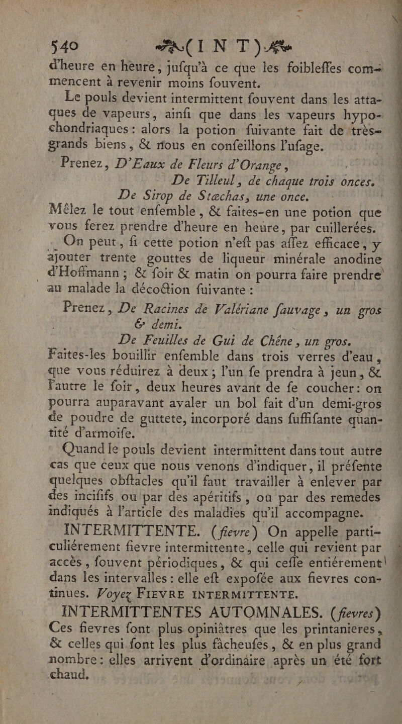 ÿ40 . AIN TT) d'heure en heure, jufqu'à ce que les foibleffes com= mencent à revenir moins fouvent. Le pouls devient intermittent fouvent dans les atta- ques de vapeurs, ainfi que dans les vapeurs hypo- chondriaques : alors la potion fuivante fait de très grands biens, &amp; rous en confeillons lufage. Prenez, D’Eaux de Fleurs d'Orange, De Tilleul, de chaque trois onces. De Sirop de Stæchas, une once. Mélez le tout enfemble , &amp; faites-en une potion que vous ferez prendre d'heure en heure, par cuillerées. On peut, fi cette potion n’eft pas allez efficace, y ajouter trente gouttes de liqueur minérale anodine _ d'Hoffmann ; &amp; Loir &amp; matin on pourra faire prendre au malade la décoûion fuivante : | Prenez, De Racines de Valériane fauvage, un gros 6 demi. u De Feuilles de Gui de Chêne, un gros. Faites-les bouillir enfemble dans trois verres d’eau, que vous réduirez à deux ; l’un fe prendra à jeun, &amp; Fautre le foir, deux heures avant de fe coucher: on pourra auparavant avaler un bol fait d’un demi-gros de poudre de guttete, incorporé dans fuffifante quan- tité d’armoife, Quand le pouls devient intermittent dans tout autre cas que Ceux que nous venons d'indiquer, il préfente quelques obftacles qu'il faut travailler à enlever par des incififs ou par des apéritifs, où par des remedes indiqués à l’article des maladies qu'il accompagne. INTERMITTENTE. (fevre) On appelle parti- culiérement fievre intermittente, celle qui revient par accès , fouvent périodiques, &amp; qui cefle entiérement| dans les intervalles : elle eft expofée aux fievres con tinues. Woyez FIEVRE INTERMITTENTE. SE CR Ces fievres font plus opiniâtres que les printanieres, &amp; celles qui font les plus fâcheufes, &amp; en plus grand nombre: elles arrivent d'ordinäire après un lété fort chaud, | | sh