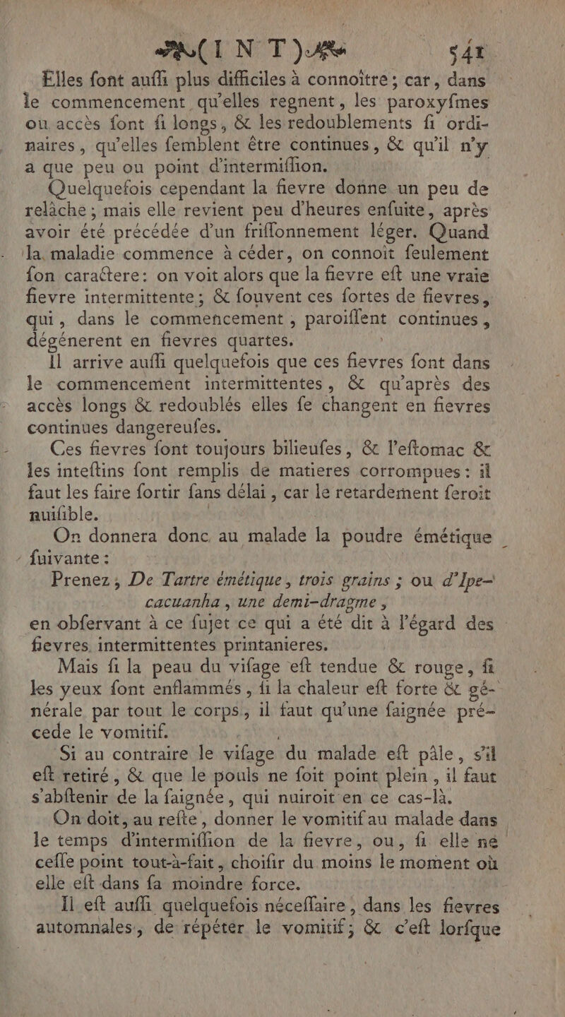 * | À FRCINT)Ae s4t Elles font auf plus difficiles à connoïître ; car, dans le commencement qu’elles repnent, les paroxyfmes ou accès font fi longs, &amp; les redoublements fi ordi- naires, qu'elles femblent être continues, &amp; qu'il n’y a que peu ou point d'intermiflion. Quelquefois cependant la fievre donne un peu de relâche ; mais elle revient peu d'heures enfuite, après avoir été précédée d’un friflonnement léger. Quand a. maladie commence à céder, on connoïit feulement fon caractere: on voit alors que la fievre eft une vraie fievre intermittente; &amp; fouvent ces fortes de fievres, qui, dans le commencement , paroïflent continues, dégénerent en fievres quartes. | Il arrive aufli quelquefois que ces fievres font dans le commencement intermittentes, &amp; qu'après des accès longs &amp; redoublés elles fe changent en fievres continues dangereufes. Ces fievres font toujours bilieufes, &amp; l’eftomac &amp; les inteftins font remplis de matieres corrompues : äl faut les faire fortir fans délai , car le retardement {eroit auifible. On donnera donc au malade la poudre émétique / fuivante : | Prenez, De Tartre émétique, trois grains ; ou d’Ipe— cacuanha , une demi-dragme , en obfervant à ce fujet ce qui a été dit à l'égard des fevres. intermittentes printanieres. Mais fi la peau du vifage eft tendue &amp; rouge, f les yeux font enflammés , fi la chaleur eft forte &amp; gé- nérale par tout le corps, il faut qu'une faignée pré- cede le vomitif. en Si au contraire le vifage du malade eft pâle, sil eft retiré, &amp; que le pouls ne foit point plein, il faut s'abftenir de la faignée , qui nuiroit en ce cas-là. On doit, au refte, donner le vomitif au malade dans le temps d’intermiflion de la fievre, ou, fi elle né cefle point tout-à-fait, choifir du moins le moment où elle eft dans fa moindre force. Il eft auf quelquefois néceffaire, dans les fievres automnales, de répéter le vomitif; &amp; c’eft lorfque