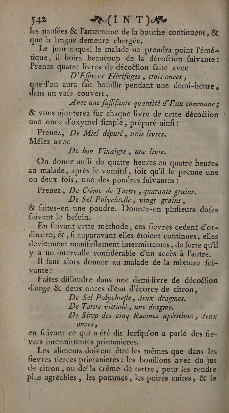 _ les naufées &amp; l’amertume de la bouche continuent, &amp; que la langue demeure chargée. . Le jour auquel le malade ne prendta point l’'émé- tique, il boira beaucoup de la décoétion fuivante: Prenez quatre livres de décoétion faite avec D’Efpeces Fébrifuges , trois onces , que J’on aura fait bouillir pendant une demi-heure , dans un vafe couvert, Avec une fuffifante quantité d'Eau commune ? &amp; vous ajouterez fur chaque livre de cette décoction une once d’oxymel fimple , préparé ainf: Prenez, De Miel dépuré , trois livres. Mélez avec | De bon Vinaïigre , une livre. ‘On donne auffi de quatre heures en quatre heures au malade, après le vomitif, foit qu’il le prenne une ou deux fois, une des poudres fuivantes : Prenez, De Créme de Tartre, quarante grains. De Sel Polychrefte , Vingt grains, &amp; faites-en une Poudre. Donnez-en plufieurs dofes fuivant le befoin. 3 En fuivant cette méthode, ces fievres cedent d’or dinaire; &amp; , fi auparavant elles étoient continues, elles deviennent manifeftement intermittentes, de forte qu'il ÿ a un intervalle confidérable d’un accès à l’autre. IL faut alors donner au malade de la mixture fui- vante : Faites diffoudre dans une demi-livre de décoétion d'orge &amp; deux onces d’eau d’écorce de citron, De Sel Polychrefle, deux dragmes. De Tartre vitriolé , une dragme. De Sirop des cing Racines apéritives , deux onces , en fuivant ce qui a été dit lorfqu’on a parlé des fie- vres intermittentes printanieres. Les aliments doivent être les mêmes que dans les fievres tierces printanieres : les bouillons avec du jus de citron, ou de’ la crême de tartre, pour les rendre plus agréables , les pommes, les poires cuites, &amp; le