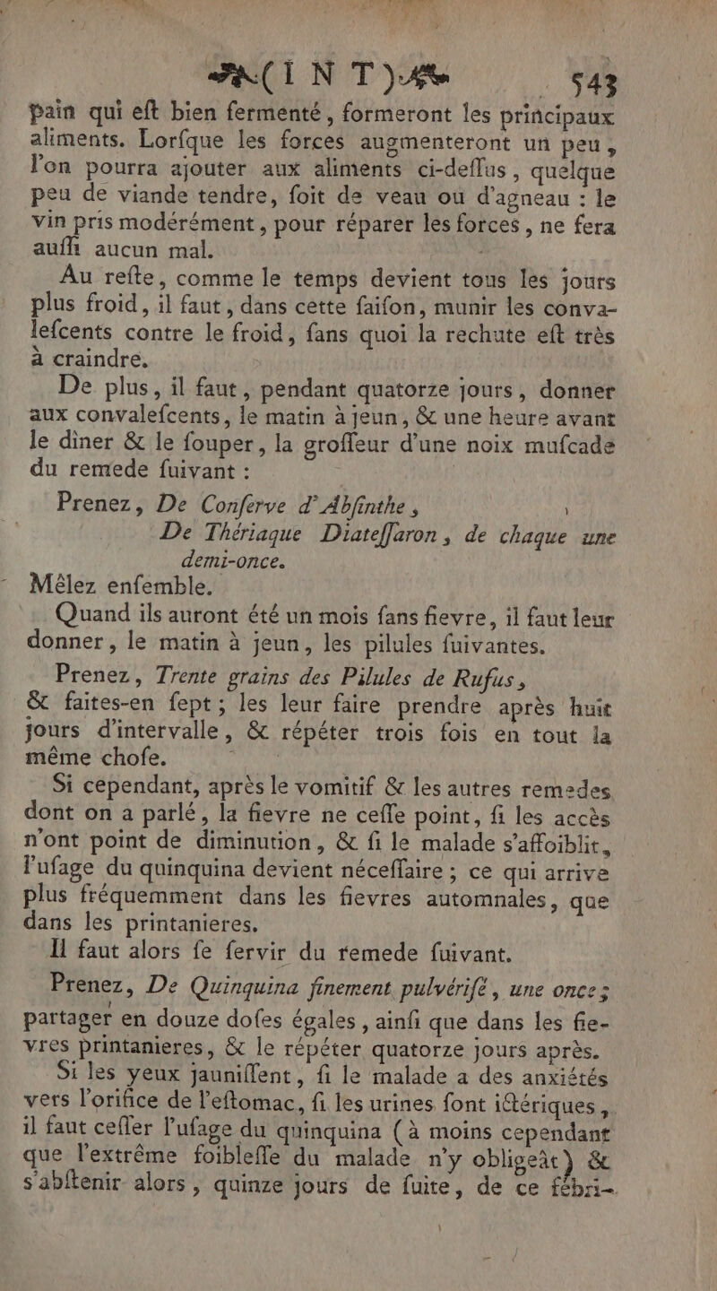 ? FACIN T4 . 543 pain qui eft bien fermenté , formeront les principaux aliments. Lorfque les forces augmenteront un peu, l'on pourra ajouter aux aliments ci-deflus, quelque peu de viande tendre, foit de vean où d'agneau : le vin pris modérément , pour réparer les forces , ne fera aufh aucun mal. Au refte, comme le temps devient tous les jours plus froid, il faut, dans cette faifon, munir les conva- lefcents contre le froid, fans quoi la rechute eft très à craindre, De plus, il faut, pendant quatorze jours, donner aux convalefcents, le matin à jeun, & une heure avant le diner & le fouper, la groffeur d’une noix mufcade du remede fuivant : | Prenez, De Conferve d’Abfinthe , De Thériaque Diateffaron , de chaque une demni-once. Méêlez enfemble. Quand ils auront été un mois fans fievre, il faut leur donner , le matin à jeun, les pilules fuivantes. Prenez, Trente grains des Pilules de Rufus, & faites-en fept; les leur faire prendre après huit jours d'intervalle, & répéter trois fois en tout la même chofe. SAN Si cependant, après le vomitif & les autres remzdes dont on a parlé, la fievre ne cefle point, fi les accès n'ont point de diminution, & fi le malade s’affoiblit. l'ufage du quinquina devient néceffaire ; ce qui arrive plus fréquemment dans les fievres automnales, que dans les printanieres. Il faut alors fe fervir du remede fuivant. Prenez, De Quinquina finement pulvérift, une once: partager en douze dofes égales , ainfi que dans les fie- vres printanieres, & le répéter quatorze jours après. i les yeux jauniflent, fi le malade a des anxiétés vers l’orifice de l’eftomac, fi les urines font iétériques , il faut cefler l'ufage du quinquina (à moins cependant que l'extrême foibleffe du malade n’y obliget) & s'abtenir alors , quinze jours de fuite, de ce fébri- L
