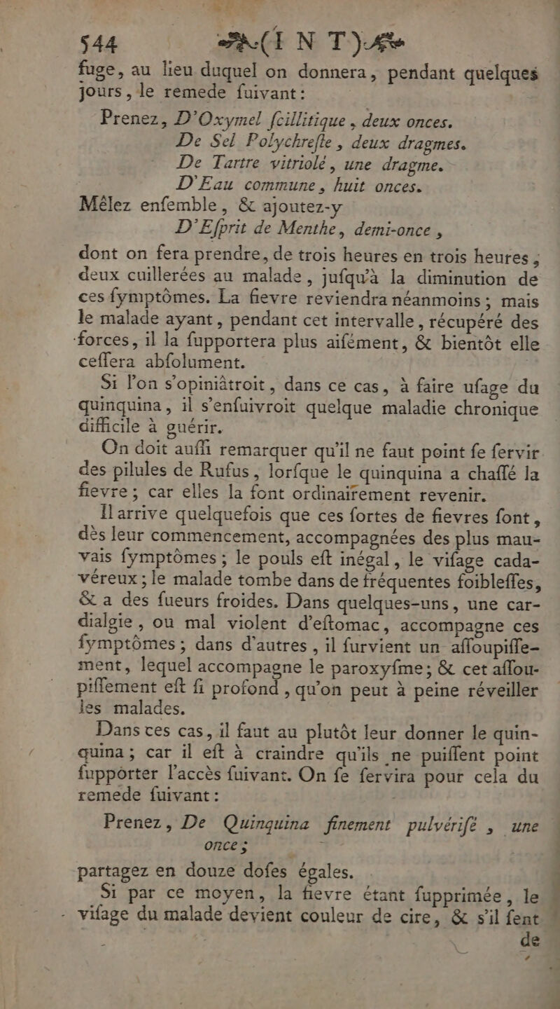 ‘ e 44 PAIN T)£e fuge, au lieu duquel on donnera, pendant quelques jours , le remede fuivant: Prenez, D'Oxymel [cillitique , deux onces. De Sel Polychrefle, deux dragmes. De Tartre vitriolé, une dragme. D'Eau commune, huit onces. Mêlez enfemble, &amp; ajoutez-y D'Efprit de Menthe, demi-once , dont on fera prendre, de trois heures en trois heures ; deux cuillerées au malade, jufqu'à la diminution de ces fymptômes. La fievre reviendra néanmoins; mais le malade ayant, pendant cet intervalle, récupéré des forces, il la fupportera plus aifément, &amp; bientôt elle ceffera abfolument. Si lon s’opiniâtroit, dans ce cas, à faire ufage du quinquina , il s’enfuivroit quelque maladie chronique difficile à guérir. | On doit auffi remarquer qu'il ne faut point fe fervir des pilules de Rufus, lorfque le quinquina a chaffé la fievre ; car elles la font ordinairement revenir. Îlarrive quelquefois que ces fortes de fievres font, dès leur commencement, accompagnées des plus mau- vais fymptômes ; le pouls eft inégal, le vifage cada- véreux ; le malade tombe dans de fréquentes foibleffes, &amp; a des fueurs froides. Dans quelques-uns, une car- dialgie , ou mal violent d’eftomac, accompagne ces fymptômes ; dans d’autres, il furvient un affoupiffe- ment, lequel accompagne le paroxyfme ; &amp; cet aflou- piflement eft fi profond , qu'on peut à peine réveiller les malades. Dans ces cas, il faut au plutôt leur donner le quin- quina ; car il eft à craindre qu'ils ne puiffent point fuppoôrter l'accès fuivant. On fe fervira pour cela du remede fuivant : Prenez, De Quinguina finement pulyérifé , une once ; he partagez en douze dofes égales. Si par ce moyen, la fievre étant fupprimée, le - vifage du malade devient couleur de cire, &amp; s’il fent de LP choc à