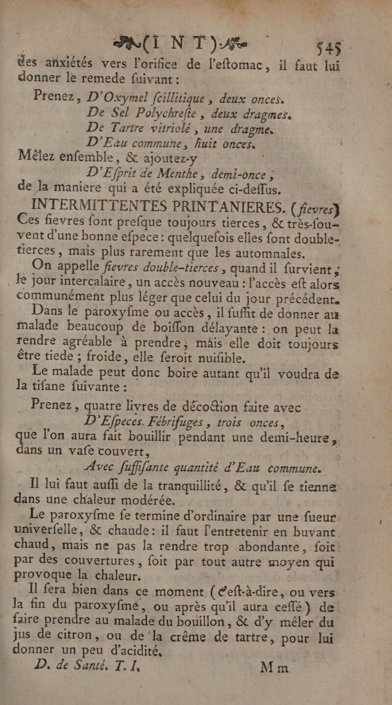2 ds nr bai. 74 LA , 1 > des anxiètés vers l’orifice de leflomac, il faut lui Prenez, D'Oxymel fcillitique , deux onces. De Sel Polychrefte , deux dragmes. De Tartre vitriolé , une dragme. D'Eau commune, huit onces. Mélez enfemble, &amp; ajoutez-y D'Efprit de Menthe, demi-once ; de la maniere qui a été expliquée ci-deffus. INTERMITTENTES PRINT ANIERES. (fievres} Ces fievres font prefque toujours tierces, &amp; très-fou= vent d'une bonne efpece: quelquefois elles font double- tierces, maïs plus rarement que les automnales. On appelle fievres double-tierces , quand il furvient ; R jour intercalaire , un accès nouveau : l'accès eft alors communément plus léger que celui du jour précédent. Dans le paroxyfme ou accès, il fufñit de donner aw malade beaucoup de boiflon délayante : on peut la rendre agréable à prendre; mäis elle doit toujours être tiede ; froide, elle feroit nuifible. Le malade peut donc boire autant qu'il voudra de la tifane fuivante : | Prenez, quatre livres de décoétion faite avec D'Efpeces. Fébrifuges , trois onces, ue l’on aura fait bouillir pendant une demi-heure, Ée un vafe couvert, Avec fufifante quantité d'Eau commune. Il lui faut auffi de la tranquillité, &amp; qu’il fe tienne dans une chaleur modérée. Le paroxyfme fe termine d'ordinaire par une fueur. univerfelle, &amp; chaude: il faut l'entretenir en buvant chaud, mais ne pas la rendre trop abondante, foit: par des couvertures, foit par tout autre moyen qui provoque la chaleur. | Il fera bien dans ce moment (Ceft-à-dire, ou vers Ja fin du paroxyfme, ou après qu'il aura ceflé) de: faire prendre au malade du bouillon, &amp; d'y mêler du jus de citron, ou de’la crême de tartre, pour lui donner un peu d’acidité, D. de Sante, T. I, M m -