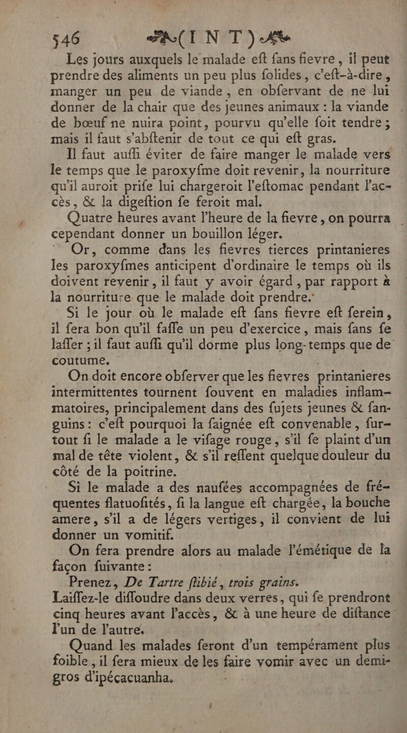 Les jours auxquels le malade eft fans fievre , il peut prendre des aliments un peu plus folides, c’eft-à-dire, manger un peu de viande, en obfervant de ne lui donner de la chair que des jeunes animaux : la viande de bœuf ne nuira point, pourvu qu’elle foit tendre; mais il faut s’abftenir de tout ce qui eft gras. Il faut auff éviter de faire manger le malade vers le temps que le paroxyfme doit revenir, la nourriture qu'il auroit prife lui chargeroit l’eftomac pendant l’ac- cès, &amp; la digeftion fe feroit mal. Quatre heures avant l'heure de la fievre , on pourra cependant donner un bouillon léger. Or, comme dans les fievres tierces printanieres les paroxyfmes anticipent d'ordinaire le temps où ils doivent revenir, il faut y avoir égard , par rapport à la nourriture que le malade doit prendre. Si le jour où le malade eft fans fievre eft ferein, il fera bon qu’il faffe un peu d'exercice, mais fans fe laffer ; il faut aufli qu’il dorme plus long-temps que de coutume, | On doit encore obferver que les fievres printanieres intermittentes tournent fouvent en maladies inflam-— matoires, principalement dans des fujets jeunes &amp; fan- guins: c’eit pourquoi la faignée eft convenable , fur- tout fi le malade a le vifage rouge, s'il fe plaint d’un mal de tête violent, &amp; s’il reffent quelque douleur du côté de la poitrine. | Si le malade a des naufées accompagnées de fré- quentes flatuofités, fi la langue eft chargée, la bouche amere, s’il a de légers vertiges, il convient de lui donner un vomitif. On fera prendre alors au malade lémétique de la façon fuivante: | Prenez, De Tartre fübié, trois grains. | Laïffez-le difloudre dans deux verres, qui fe prendront cinq heures avant l'accès, &amp; à une heure de diftance lun de l'autre, Quand les malades feront d’un tempérament plus foible , il fera mieux de les faire vomir avec un demi- gros d'ipécacuanha. |