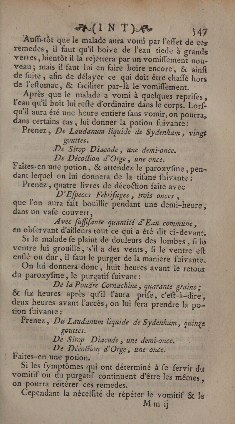 Auflitôt que le malade aura vomi par l'effet de ces remedes, il faut qu'il boive de l’eau tiede à grands _ verres, bientôt il la rejettera par un vomifflement nou- Veau; mais 1l faut lui en faire boire encore, & ainfi de fuite , afin de délayer ce qui doit êtré chaflé hors | de l’eftomac, & faciliter par-là le vomiflément. Après que le malade a vomi à quelques reprifes , l'eau qu'il boit lui refte d'ordinaire dans le corps. Lorf- qu'il aura été une heure entiere fans vomir, on pourra, dans certains cas, lui donner la potion fuivante: Prenez, De Laudanum liquide de $ Ydenham ; vingt gouttes. De Sirop Diacode , une demi-once. De Décottion d’Orge, une once. Faites-en une potion, & attendez le paroxyfme , pen- dant lequel on lui donnera de la tifane fuivante : Prenez , quatre livres de décoëtion faite avec D'Efpeces Febrifuges , trois onces , que lon aura fait bouillir pendant une demi-heure ) dans un vafe couvert, Avec fuffifante quantité d'Eau commune, en obfervant d’ailleurs tout ce qui a été dit ci-devant, Si le malade fe plaint de douleurs des lombes , fi le ventre lui grouille , ‘s'il a des vents, fi le ventre eft enflé ou dur, il faut le purger de la maniere fuivante. On lui donnera donc, huit heures avant le retour du paroxyfme , le purgatif fuivant : De la Poudre Cornachine , quarante grains : & fix heures après qu'il l'aura prife, c’eft-a-dire, deux heures avant l'accès, on lui fera prendre la po- tion fuivante : Prenez, Du Laudanum liquide de S'ydenham, quinze gouttes. | De Sirop Diacode, une demi-once. De Décottion d'Orge, une once. Faites-en une potion. Si les fymptômes qui ont déterminé à fe fervir du vomitif ou du purgatif continuent d’être les mêmes * on pourra reitérer ces remedes. Cependant la néceflité de répéter le vomitif & le M m i