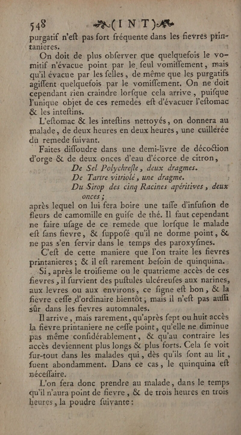 purgatif n'eft pas fort fréquente dans les fievres ptin- tanieres. | On doit de plus obferver que quelquefois le vo- mitif n’évacue point par le feul vomiflement , mais qu'il évacue par les felles, de même que les purgatifs agiflent quelquefois par le vomiflement. On ne doit cependant rien craindre lorfque cela arrive, puifque Vunique objet de ces remedes eft d'évacuer l’eftomac & les inteftins. | | L’eftomac & les inteftins nettoyés, on donnera au malade, de deux heures en deux heures, une cuillerée du remede fuivant. Faites difloudre dans une demi-livre de décoétion d'orge & de deux onces d’eau d’écorce de citron, De Sel Polychrefle, deux dragmes. De Tartre vitriole, une dragme. Du Sirop des cing Racines apériti onces ; après lequel on lui fera boire une tale d’infufion de fleurs de camomille en guife de thé. Il faut cependant ne faire ufage de ce remede que lorfque le malade eft fans fievre, & fuppofé qu'il ne dorme point, &e ne pas s’en fervir dans le temps des paroxyfmes. C'eft de cette maniere que l’on traite les fievres printanieres ; &c il eft rarement befoin de quinquina., Si, après le troifieme ou le quatrieme accès de ces fievres , il furvient des puftules ulcéreufes aux narines, aux levres ou aux environs, ce figne eft bon, & la fievre cefle d'ordinaire bientôt; mais il n’eft pas aufh sûr dans les fievres automnales. J Ilarrive, mais rarement, qu'après fept ou huit accès la fievre printaniere ne cefle point, qu’elle ne diminue pas même confidérablement, & qu’au contraire les accès deviennent plus longs & plus forts. Cela fe voit fur-tout dans les malades qui, dès qu'ils font au lit, fuent abondamment. Dans ce cas, le quinquina ‘eft néceflaire. L'on fera donc prendre au malade, dans le temps qu'il n'aura point de fievre , & de trois heures en trois heures, la poudre fuivante: ves , deux