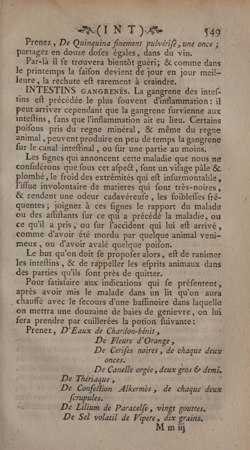 AIN TT) $49 Prenez, De Quinquina finement pulvérife , une once ; partagez en douze dofes égales, dans du vin. Par-là il fe trouvera bientôt guéri; &amp; comme dans le printemps la faifon devient de jour en jour meil- leure , la rechute eft rarement à craindre. INTESTINS GANGRENÉS. La gangrene des intef- tins eft précédée le plus fouvent d'inflammation: il Peut arriver cependant que la gangrene furvienne aux inteflins , fans que l’inflammation ait eu lieu. Certains poifons pris du regne minéral, &amp; même du regne animal , peuvent produire en peu de temps la gangrene fur le canal inteftinal , ou fur une partie au moins. Les fignes qui annoncent cette maladie que nous ne confidérons que fous cet afpe&amp; , font un vifage pâle &amp; plombé, le froid des extrémités qui eft infurmontable, l'iflue involontaire de matieres qui font très-noires, &amp; rendent une odeur cadavéreufe , les foibleffes fré- quentes ; joignez à ces fignes le rapport du malade ou des afliftants fur ce qui a précédé la maladie, ou ce qu'il a pris, ou fur l'accident qui lui eft arrivé, comme d'avoir été mordu par quelque animal veni- meux , ou d'avoir avalé quelque poifon. Le but qu’on doit fe propofer alors, eft de ranimer les inteftins , &amp; de rappeller les efprits animaux dans des parties qu'ils font près de quitter. Pour fatisfaire aux indications qui fe préfentent, après avoir mis le malade dans un lit qu'on aura . chauffé avec le fecours d’une baflinoire dans laquelle on mettra une douzaine de baies de genievre, on lui fera prendre par cuillerées la potion fuivante: Prenez, D'Eaux de Chardon-bénit , De Fleurs d'Orange, De Cerifes noires, de chaque deux onces. à De Canelle orgée, deux gros &amp; demi. De Thériaque , De Confe&amp;ion Alkermès, de chaque deux fcrupules. De Lilium de Paracelfe, vingt gouttes. De Sel volatil de Vipere, dix grains.