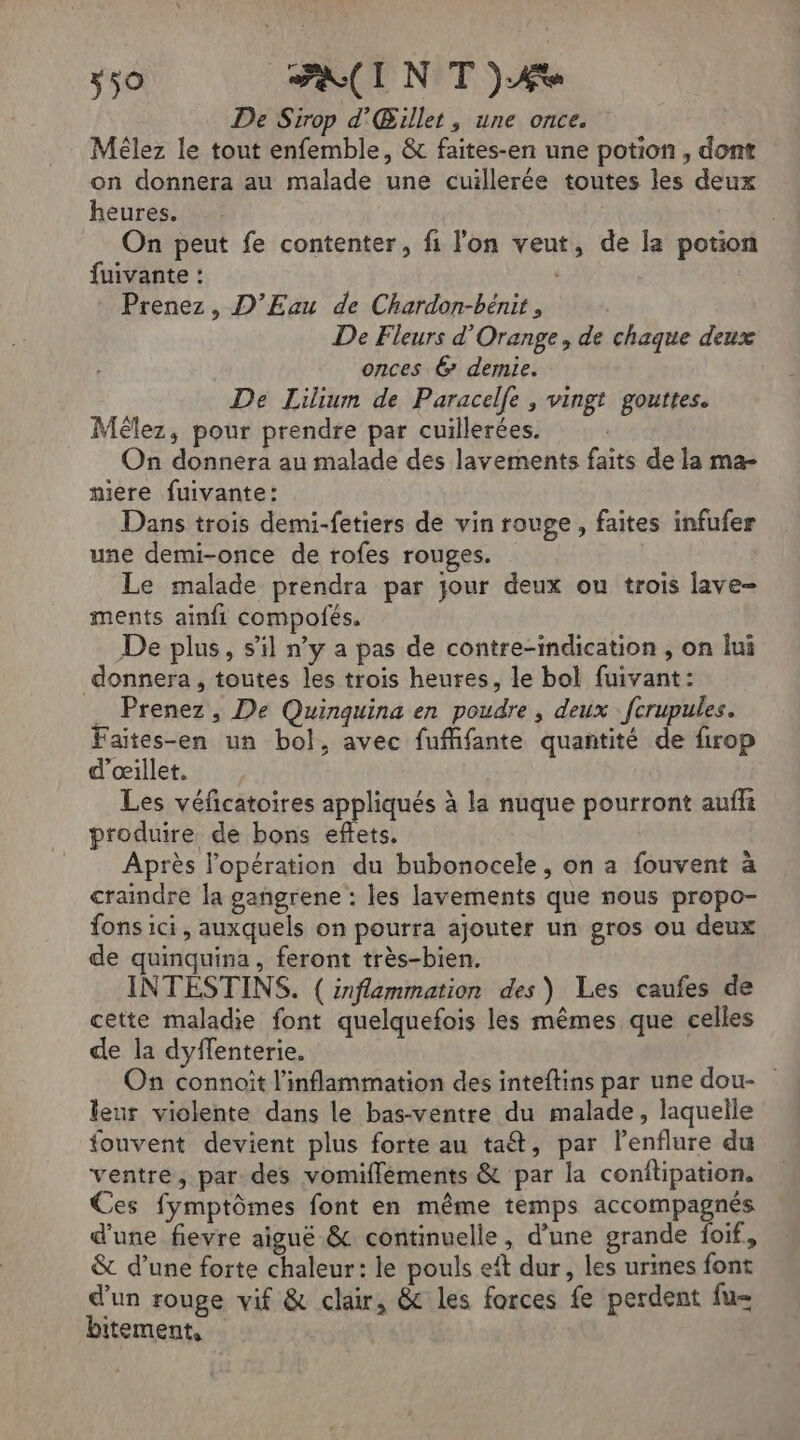 50 FI NT )Æe De Sirop d'Œillet , une once. Mélez le tout enfemble, &amp; faites-en une potion , dont on donnera au malade une cuillerée toutes les deux heures. : On peut fe contenter, fi l'on veut, de la potion fuivante : | Prenez, D’Eau de Chardon-bénit, De Fleurs d'Orange, de chaque deux onces 6 demie. De Lilium de Paracelfe , vingt gouttes. Mêlez, pour prendre par cuillerées. On donnera au malade des lavements faits de la ma- iere fuivante: Dans trois demi-fetiers de vin rouge, faites infufer une demi-once de rofes rouges. Le malade prendra par jour deux ou trois lave- ments ainfi compofés. De plus, s’il n’y a pas de contre-indication , on lui donnera, toutes les trois heures, le bol fuivant: . Prenez, De Quinquina en poudre , deux fcrupules. Faites-en un bol, avec fuffifante quantité de firop ’œillet. Les véficatoires appliqués à la nuque pourront aufli produire de bons effets, Après l'opération du bubonocele, on a fouvent à craindre la gangrene : les lavements que nous propo- fons ici, auxquels on pourra ajouter un gros ou deux de quinquina, feront très-bien. INTESTINS. ( inflammation des) Les caufes de cette maladie font quelquefois les mêmes que celles de la dyffenterie. On connoit l'inflammation des inteftins par une dou- leur violente dans le bas-ventre du malade, laquelle fouvent devient plus forte au taét, par l'enflure du ventre, par des vomifféments &amp; par la conflipation, Ces fymptômes font en même temps accompagnés d'une fievre aiguë &amp; continuelle, d’une grande foif, &amp; d’une forte chaleur: le pouls eît dur, les urines font d’un rouge vif &amp; clair, &amp; les forces fe perdent fu- bitement,