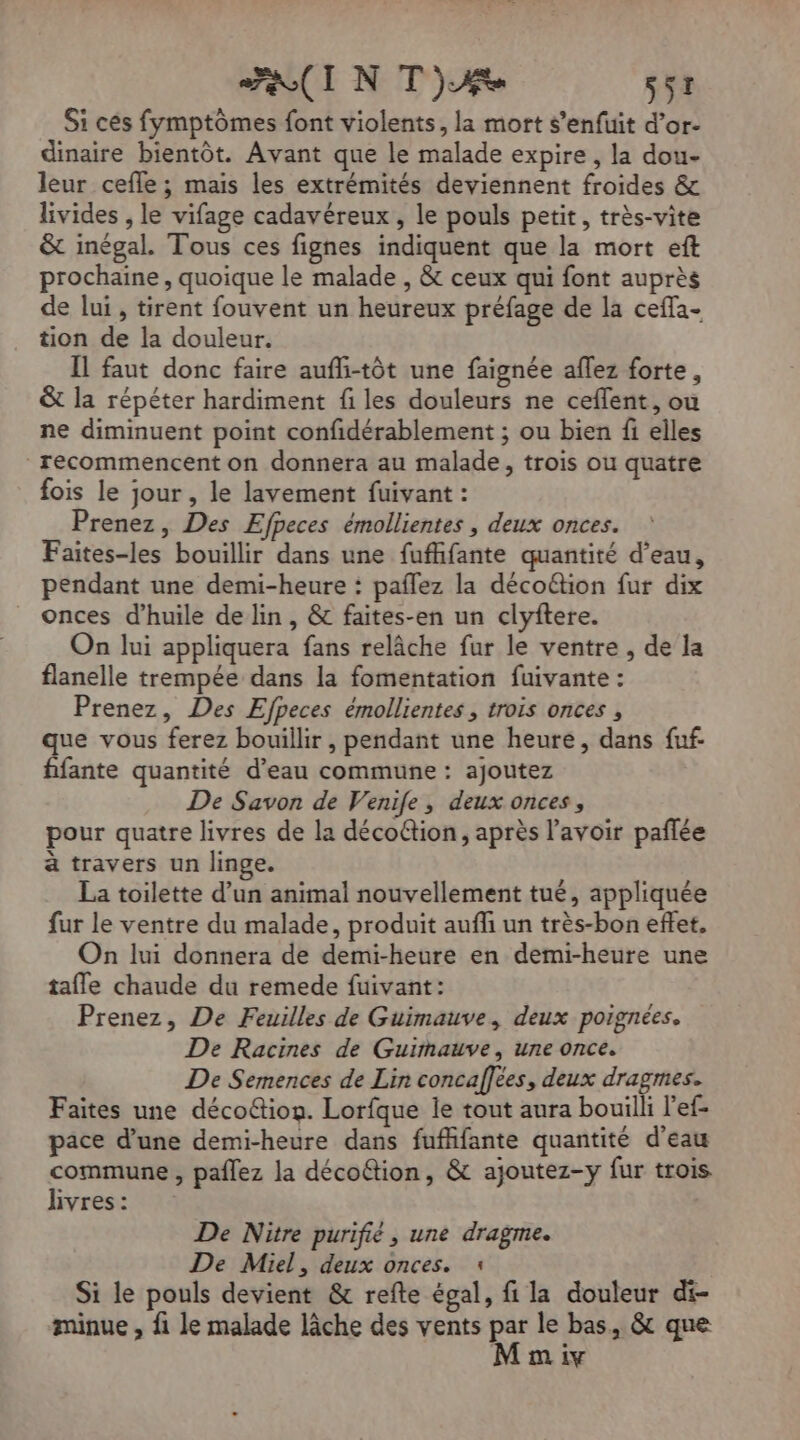 FUI NT) ST Si cés fymptômes font violents, la mort s’enfuit d’or- dinaire bientôt. Avant que le malade expire, la dou- leur cefle ; mais les extrémités deviennent froides &amp; livides , le vifage cadavéreux, le pouls petit, très-vite &amp; inégal. Tous ces fignes indiquent que la mort eft prochaine, quoique le malade , &amp; ceux qui font auprès de lui, tirent fouvent un heureux préfage de la ceffa- tion de la douleur. Il faut donc faire aufli-tôt une faignée aflez forte, &amp; la répéter hardiment f les douleurs ne ceflent, ou ne diminuent point confidérablement ; ou bien fi elles recommencent on donnera au malade, trois ou quatre fois le jour, le lavement fuivant : Prenez, Des Efpeces émollientes , deux onces. Faites-les bouillir dans une fufhifante quantité d’eau, pendant une demi-heure : paflez la décoë&amp;tion fur dix onces d'huile de lin, &amp; faites-en un clyftere. On lui appliquera fans relâche fur le ventre , de la flanelle trempée dans la fomentation fuivante : Prenez, Des Efpeces émollientes , trois onces , que vous ferez bouillir , pendant une heure, dans fuf- fifante quantité d’eau commune : ajoutez De Savon de Venife, deux onces, pour quatre livres de la déco@tion, après l'avoir paflée à travers un linge. La toilette d’un animal nouvellement tué, appliquée fur le ventre du malade, produit auffi un très-bon effet, On lui donnera de demi-heure en demi-heure une tafle chaude du remede fuivant: Prenez, De Feuilles de Guimauve, deux poignées. De Racines de Guimauve, une once. De Semences de Lin concaffees, deux dragmes. Faites une déco@tion. Lorfque le tout aura bouilli l'ef- pace d’une demi-heure dans fufhifante quantité d'eau commune, paflez la décoftion, &amp; ajoutez-y fur trois hvres : De Nitre purifié, une dragme. De Miel, deux onces. : Si le pouls devient &amp; refte égal, fi la douleur di- minue , fi le malade lâche des vents RE le bas, &amp; que m iv