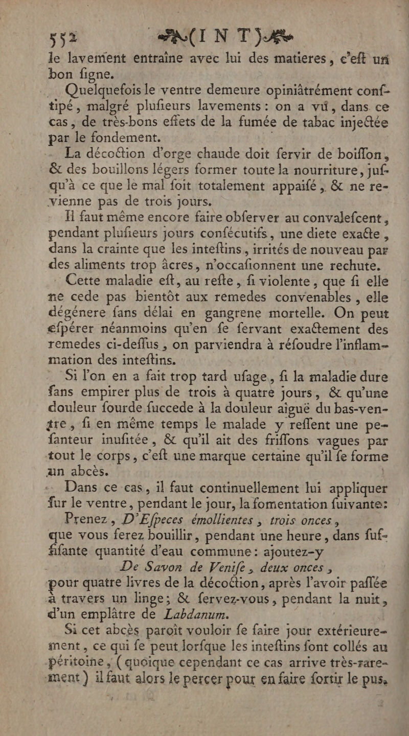 le lavement entraine avec lui des matieres, c’eft un bon figne. .… Quelquefois le ventre demeure opinfâtrément conf- tipé, malgré plufeurs lavements : on a vi, dans ce cas, de très-bons effets de la fumée de tabac injeftée par le fondement. | | La décoétion d'orge chaude doit fervir de boiïflon, &amp; des bouillons légers former toute la nourriture, juf- qu'à ce que le mal foit totalement appaïfé , &amp; ne re- vienne pas de trois jours. H faut même encore faire obferver au convalefcent, pendant plufieurs jours confécutifs, une diete exaéte, dans la crainte que les inteftins, irrités de nouveau par des aliments trop âcres, n’occafionnent une rechute. Cette maladie eft, au refte, fi violente, que fi elle ne cede pas bientôt aux rémedes convenables , elle dégénere fans délai en gangrene mortelle. On peut £fpérer néanmoins qu'en fe fervant exaétement des remedes ci-deffus , on parviendra à réfoudre l’inflam- mation des inteftins. _ Si l'on en a fait trop tard ufage, fi la maladie dure fans empirer plus de trois à quatre jours, &amp; qu’une douleur fourde fuccede à la douleur aiguë du bas-ven- tre, fi en même temps le malade y reffent une pe- fanteur inufitée, &amp; qu'il ait des friffons vagues par tout le corps, c’eft une marque certaine qu'il fe forme an abcès. | Dans ce cas, il faut continuellement lui appliquer fur le ventre, pendant le jour, la fomentation fuivante: Prenez, D'Efpeces émollientes , trois onces, que vous ferez bouillir, pendant une heure, dans fuf- fifante quantité d’eau commune: ajoutez-y De Savon de Venife, deux onces , Dour quatre livres de la décottion, après l'avoir pañlée à travers un linge; &amp; fervez-vous, pendant la nuit, d’un emplâtre de Labdanum. Si cet abcès paroïît vouloir fe faire jour extérieure- ment, ce qui fe peut lorfque les inteftins font collés au -Péritoine , ( quoique cependant ce cas arrive très-rare- ment ) ilfaut alors le percer pour en faire fortir le pus,