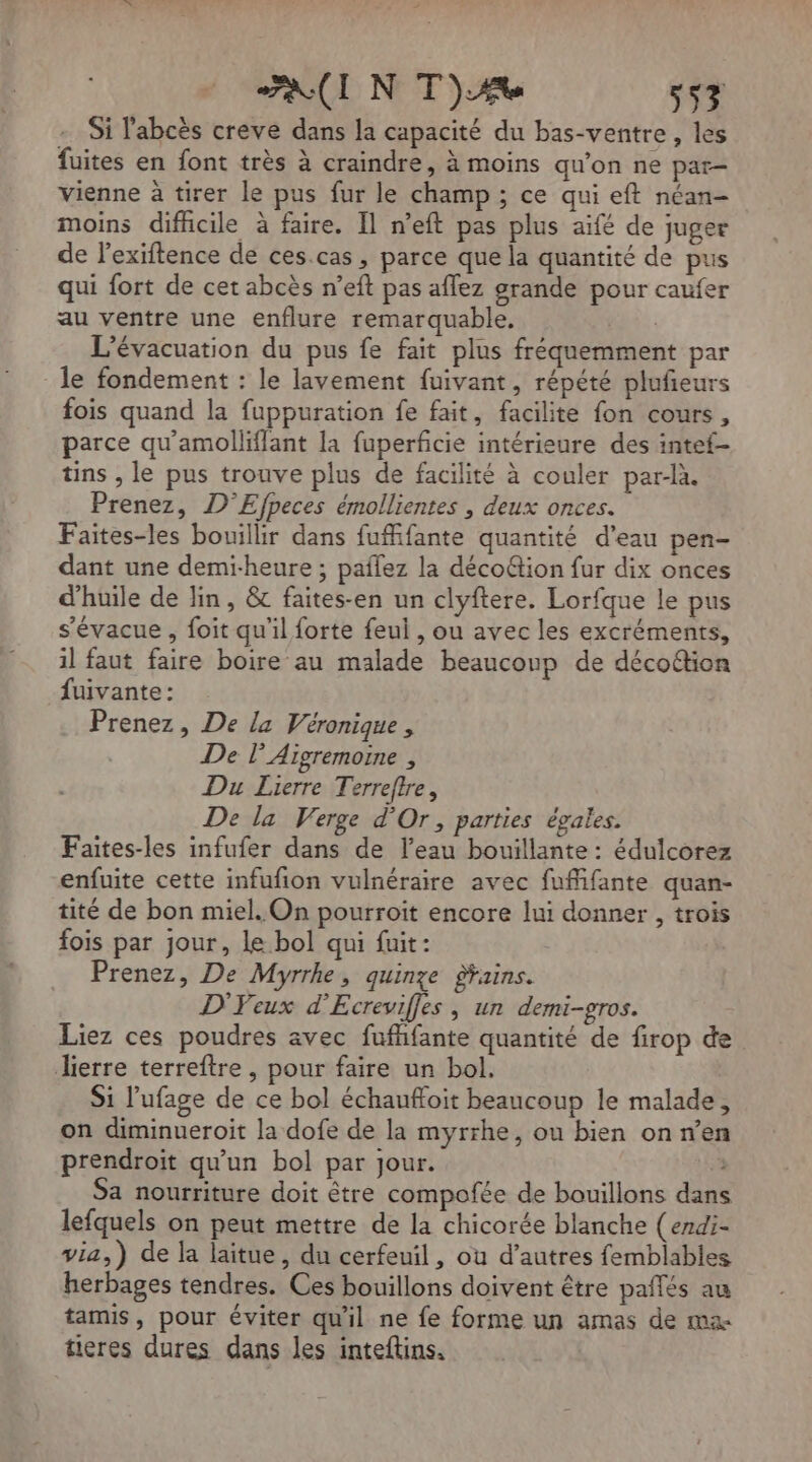 AUI N TA 557 Si l'abcès creve dans la capacité du bas-ventre, les fuites en font très à craindre, à moins qu'on ne par- vienne à tirer le pus fur le champ ; ce qui eft néan- moins difhcile à faire. Il n’eft pas plus aifé de juger de l’exiftence de ces.cas, parce que la quantité de pus qui fort de cet abcès n’eft pas aflez grande pour caufer au ventre une enflure remarquable. L'évacuation du pus fe fait plus fréquemment par le fondement : le lavement fuivant, répété plufieurs fois quand la fuppuration fe fait, facilite fon cours, parce qu'amolliffant la fuperficie intérieure des intef- tins , le pus trouve plus de facilité à couler par-là. Prenez, D'Efpeces émollientes , deux onces. Faites-les bouillir dans fufifante quantité d’eau pen- dant une demi-heure ; paflez la décoétion fur dix onces d'huile de Jin, &amp; faites-en un clyftere. Lorfque le pus s’évacue , foit qu'il forte feul , ou avec les excréments, il faut faire boire au malade beaucoup de décoftion fuivante : Prenez, De la Véronique, De l'Aigremoine , Du Lierre Terreftre, De la Verge d'Or, parties égales. Faites-les infufer dans de l’eau bouillante : édulcorez enfuite cette infufion vulnéraire avec fufifante quan- tité de bon miel. On pourroit encore lui donner , trois fois par jour, le bol qui fuit: Prenez, De Myrrhe, quinze Fains. D'Feux d’'Ecreviffes , un demi-gros. Liez ces poudres avec fufhfante quantité de firop de Jierre terreftre, pour faire un bol. Si l'ufage de ce bol échauffoit beaucoup le malade, on diminueroit la dofe de la myrrhe, ou bien on ren prendroit qu'un bol par jour. Sa nourriture doit être compofée de bouillons dans lefquels on peut mettre de la chicorée blanche (endi- via,) de la laitue, du cerfeuil, où d’autres femblables herbages tendres. Ces bouillons doivent être paflés au tamis, pour éviter qu'il ne fe forme un amas de ma tieres dures dans les inteftins.