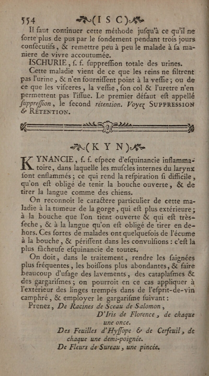 Ïl faut continuer cette méthode jufqu'à ce qu'il ne forte plus de pus par le fondement pendant trois jours confécutifs, &amp; remettre peu à peu le malade à fa ma- mere de vivre accoutumée. ISCHURIE, £. £f. fuppreffion totale des urines. Cette maladie vient de ce que les reins ne filtrent pas l'urine , &amp; n’en fourniflent point à la vefñe; ou de ce que les vifceres , la vefñe, fon col &amp; l'uretre n’en permettent pas l'iflue. Le premier défaut eft appellé fzppreffion, le fecond rétention. Voyez SUPPRESSION &amp; RÉTENTION. PAK Y NjÆ YNANCIE,, f. £. efpece d’efquinancie inflamma- toire, dans laquelle les mufcles internes du larynx font enflammés ; ce qui rend la refpiration fi difficile, qu'on eft obligé de tenir la bouche ouverte, &amp; de tirer la langue comme des chiens. On reconnoït le cara6tere particulier de cette ma- ladie à la tumeur de la gorge, qui eft plus extérieure ; à la bouche que l'on tient ouverte &amp; qui eft très: feche , &amp; à la langue qu'on eft obligé de tirer en de- hors. Ces fortes de malades ont quelquefois de l’écume à la bouche, &amp; périffent dans les convulfions : c’eft la plus fâcheufe efquinancie de toutes. On doit, dans le traitement, rendre les faionées plus fréquentes, les boiflons plus abondantes, &amp; faire beaucoup d’ufage des lavements, des cataplafmes &amp; des gargarifmes; on pourroit en ce cas appliquer à Fextérieur des linges trempés dans de l’efprit-de-vin camphré , &amp; employer le gargarifme fuivant : Prenez, De Racines de Sceau de Salomon, une once. Des Feuilles d'Hyflope &amp; de Cerfeuil, de chaque une demi-poignée. De Fleurs de Sureau , une pincée. het . TS